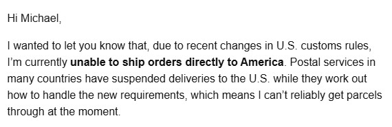 Hi Michael,

I wanted to let you know that, due to recent changes in U.S. customs rules, I’m currently unable to ship orders directly to America. Postal services in many countries have suspended deliveries to the U.S. while they work out how to handle the new requirements, which means I can’t reliably get parcels through at the moment.