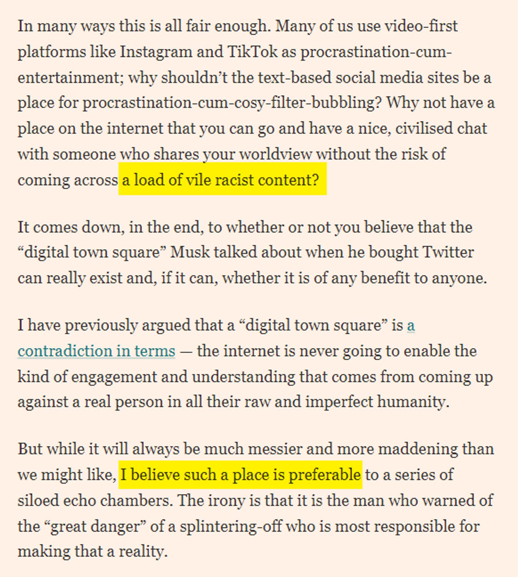 Why not have a place on the internet that you can go and have a nice, civilised chat with someone who shares your worldview without the risk of coming across a load of vile racist content?
It comes down, in the end, to whether or not you believe that the “digital town square” Musk talked about when he bought Twitter can really exist and, if it can, whether it is of any benefit to anyone.
I have previously argued that a “digital town square” is a contradiction in terms — the internet is never going to enable the kind of engagement and understanding that comes from coming up against a real person in all their raw and imperfect humanity.
But while it will always be much messier and more maddening than we might like, I believe such a place is preferable to a series of siloed echo chambers. The irony is that it is the man who warned of the “great danger” of a splintering-off who is most responsible for making that a reality.