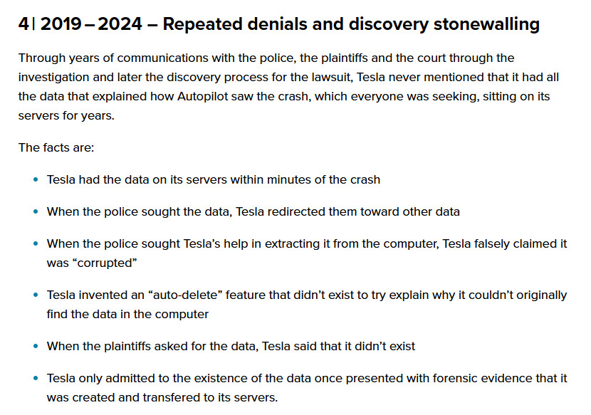 2019 – 2024 – Repeated denials and discovery stonewalling
Through years of communications with the police, the plaintiffs and the court through the investigation and later the discovery process for the lawsuit, Tesla never mentioned that it had all the data that explained how Autopilot saw the crash, which everyone was seeking, sitting on its servers for years.

The facts are:

Tesla had the data on its servers within minutes of the crash
When the police sought the data, Tesla redirected them toward other data
When the police sought Tesla’s help in extracting it from the computer, Tesla falsely claimed it was “corrupted”
Tesla invented an “auto-delete” feature that didn’t exist to try explain why it couldn’t originally find the data in the computer
When the plaintiffs asked for the data, Tesla said that it didn’t exist
Tesla only admitted to the existence of the data once presented with forensic evidence that it was created and transfered to its servers.