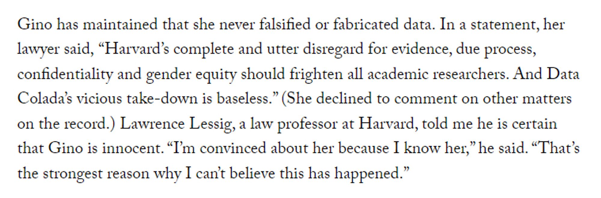 Gino has maintained that she never falsified or fabricated data. In a statement, her lawyer said, “Harvard’s complete and utter disregard for evidence, due process, confidentiality and gender equity should frighten all academic researchers. And Data Colada’s vicious take-down is baseless.” (She declined to comment on other matters on the record.) Lawrence Lessig, a law professor at Harvard, told me he is certain that Gino is innocent. “I’m convinced about her because I know her,” he said. “That’s the strongest reason why I can’t believe this has happened.”