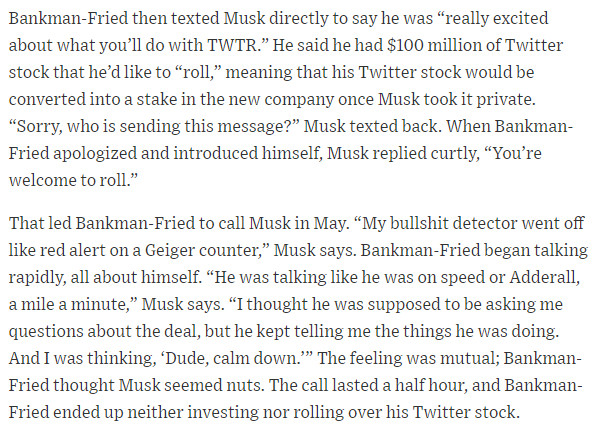 Bankman-Fried then texted Musk directly to say he was “really excited about what you’ll do with TWTR.” He said he had $100 million of Twitter stock that he’d like to “roll,” meaning that his Twitter stock would be converted into a stake in the new company once Musk took it private. “Sorry, who is sending this message?” Musk texted back. When Bankman-Fried apologized and introduced himself, Musk replied curtly, “You’re welcome to roll.”
That led Bankman-Fried to call Musk in May. “My bullshit detector went off like red alert on a Geiger counter,” Musk says. Bankman-Fried began talking rapidly, all about himself. “He was talking like he was on speed or Adderall, a mile a minute,” Musk says. “I thought he was supposed to be asking me questions about the deal, but he kept telling me the things he was doing. And I was thinking, ‘Dude, calm down.’” The feeling was mutual; Bankman-Fried thought Musk seemed nuts. The call lasted a half hour, and Bankman-Fried ended up neither investing nor rol