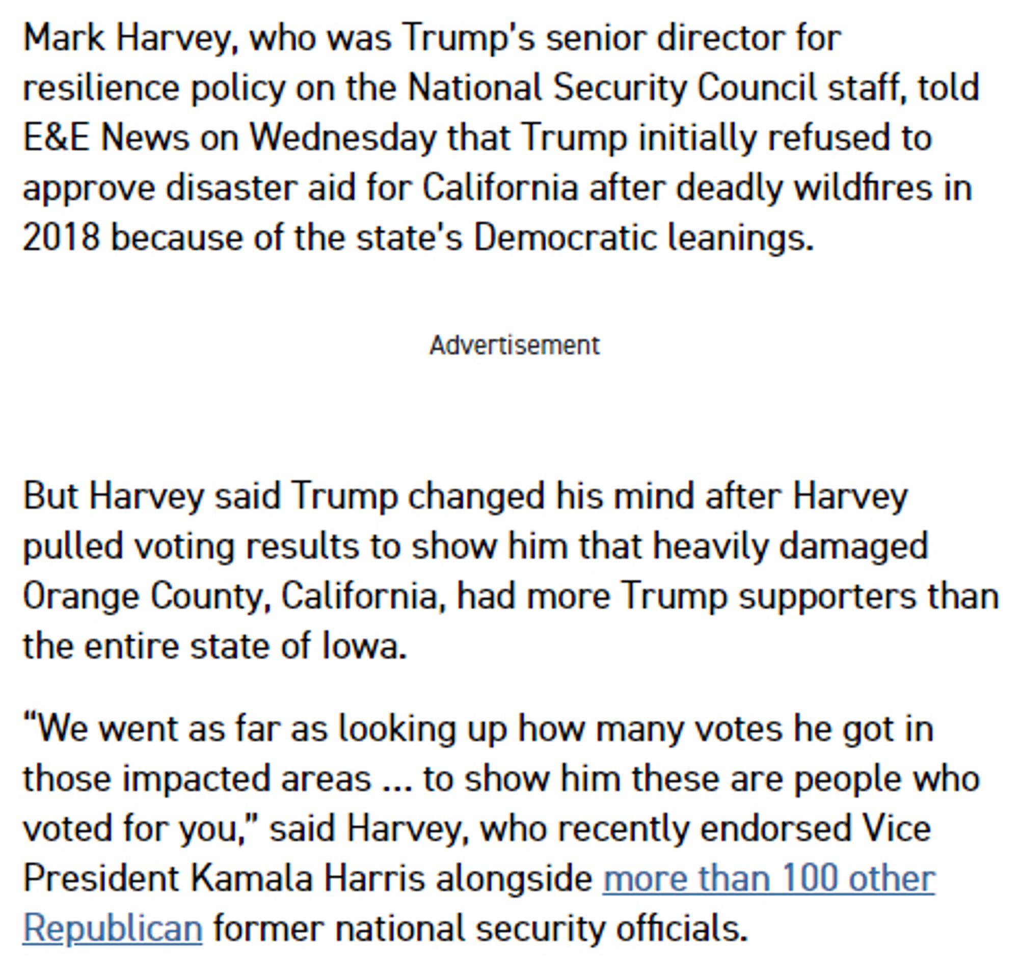 Mark Harvey, who was Trump’s senior director for resilience policy on the National Security Council staff, told E&E News on Wednesday that Trump initially refused to approve disaster aid for California after deadly wildfires in 2018 because of the state’s Democratic leanings.

But Harvey said Trump changed his mind after Harvey pulled voting results to show him that heavily damaged Orange County, California, had more Trump supporters than the entire state of Iowa.

“We went as far as looking up how many votes he got in those impacted areas … to show him these are people who voted for you,” said Harvey, who recently endorsed Vice President Kamala Harris alongside more than 100 other Republican former national security officials.