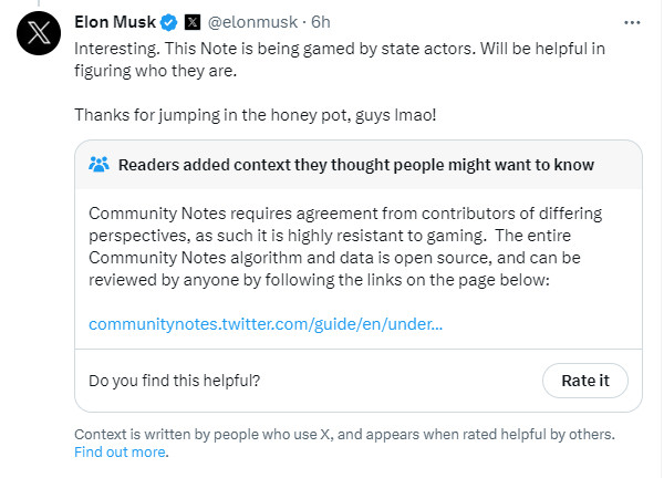 Elon responding to the fact that he was community noted, saying "Interesting. This Note is being gamed by state actors. Will be helpful in figuring who they are. 

Thanks for jumping in the honey pot, guys lmao!"

Community Notes responds: "Community Notes requires agreement from contributors of differing perspectives, as such it is highly resistant to gaming.  The entire Community Notes algorithm and data is open source, and can be reviewed by anyone by following the links on the page below:"