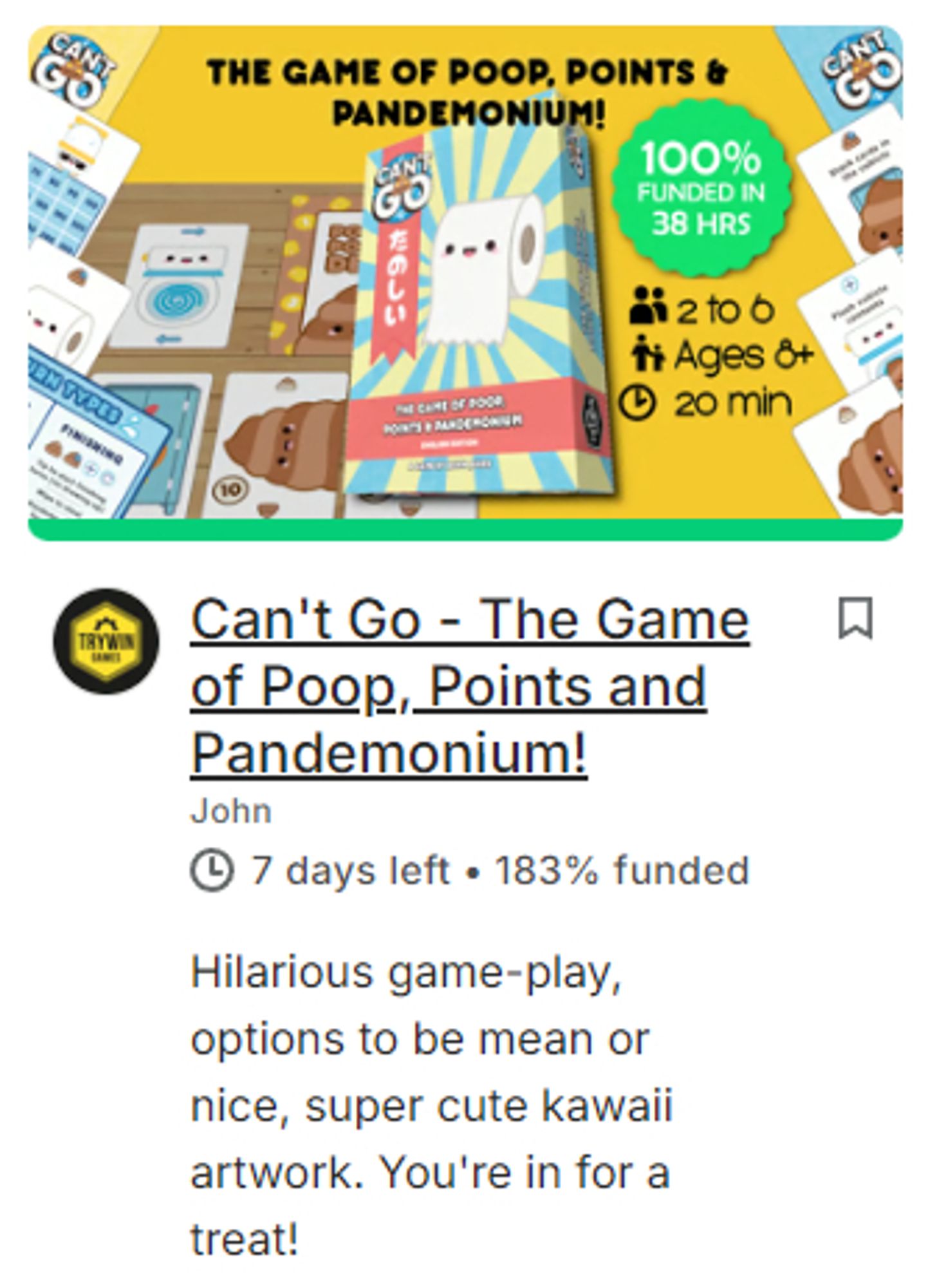 Can't Go - The Game of Poop, Points and Pandemonium!
John
① 7 days left 183% funded
Hilarious game-play, options to be mean or nice, super cute kawaii artwork. You're in for a treat!