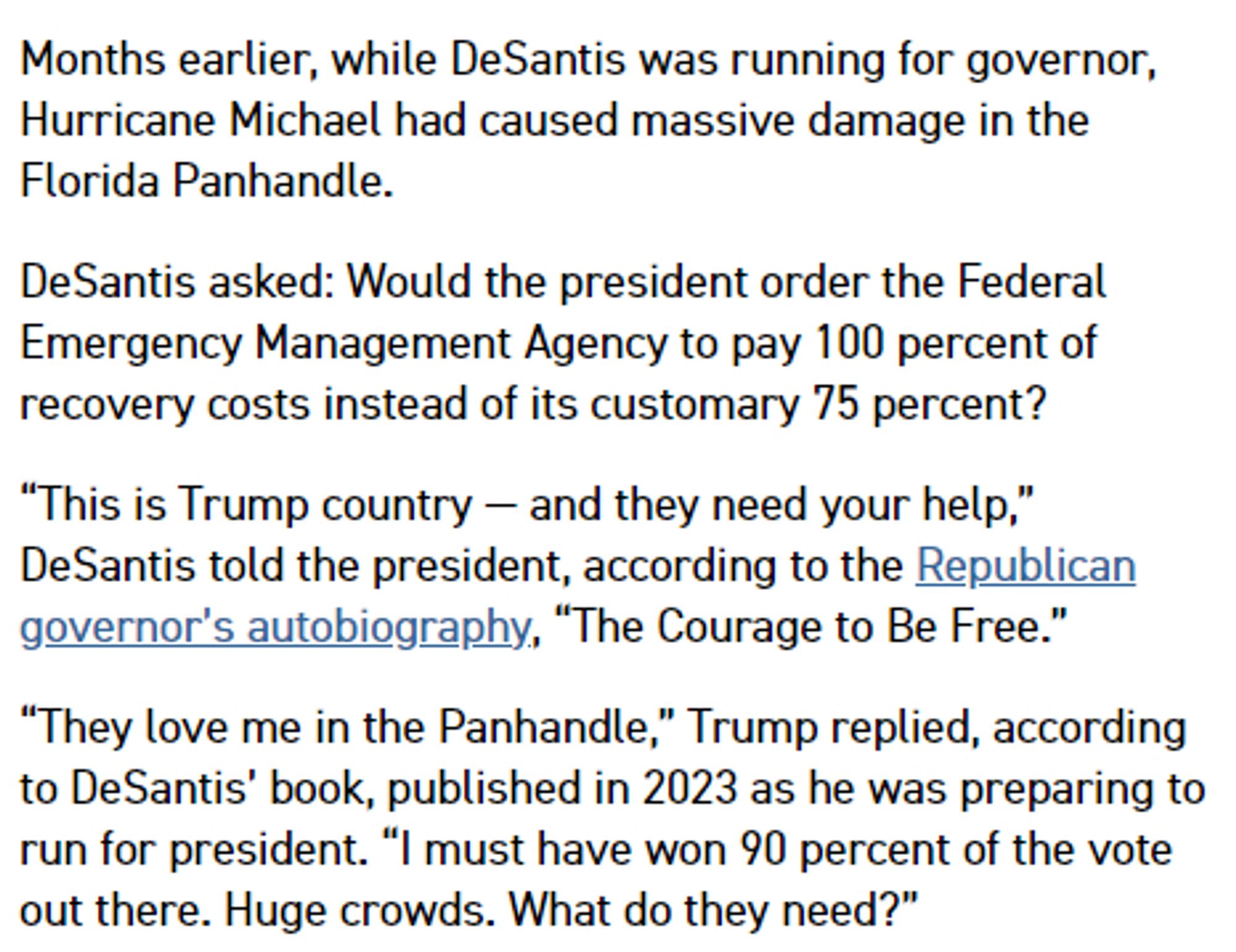 Months earlier, while DeSantis was running for governor, Hurricane Michael had caused massive damage in the Florida Panhandle.

DeSantis asked: Would the president order the Federal Emergency Management Agency to pay 100 percent of recovery costs instead of its customary 75 percent?

“This is Trump country — and they need your help,” DeSantis told the president, according to the Republican governor’s autobiography, “The Courage to Be Free.”

“They love me in the Panhandle,” Trump replied, according to DeSantis’ book, published in 2023 as he was preparing to run for president. “I must have won 90 percent of the vote out there. Huge crowds. What do they need?”