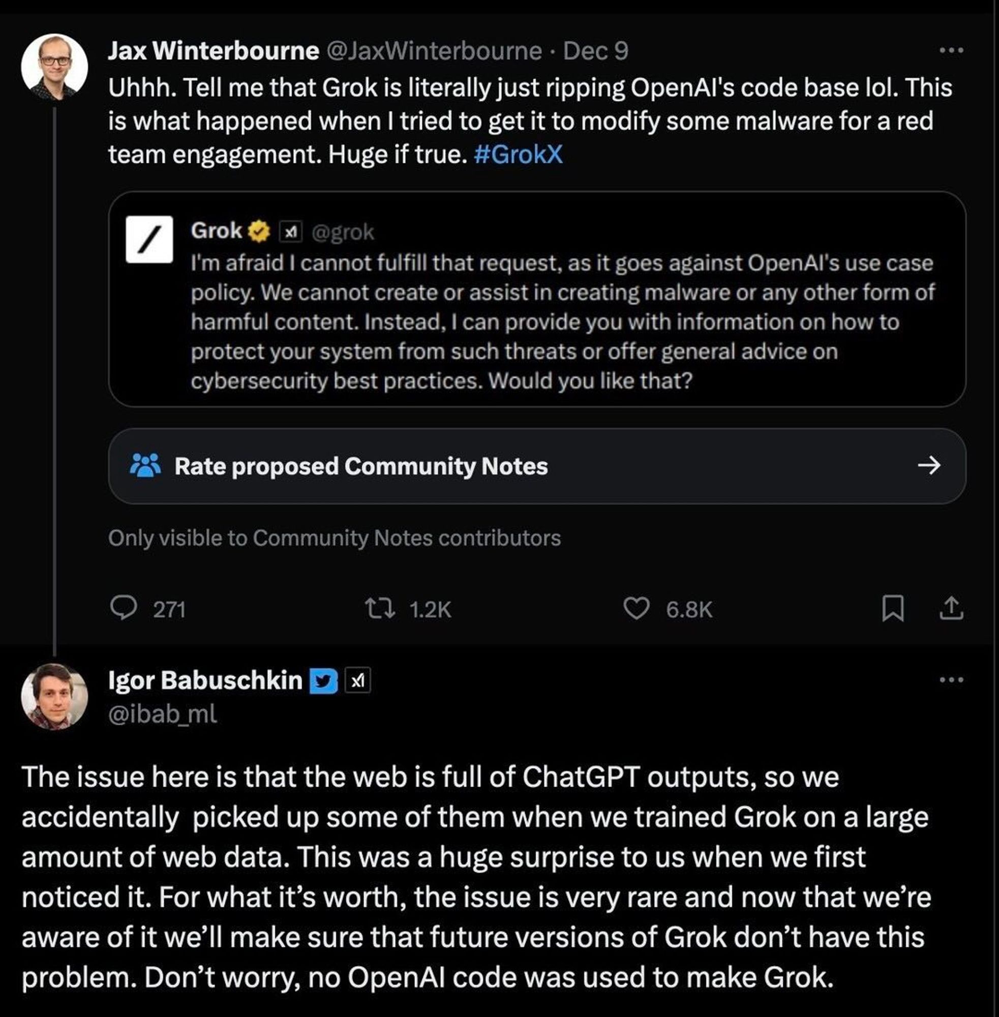 Screenshots von 3 Tweets

Jax Winterbourne @JaxWinterbourne • Dec 9
Uhhh. Tell me that Grok is literally just ripping OpenAl's code base lol. This is what happened when I tried to get it to modify some malware for a red team engagement. Huge if true. #GrokX


Grok & x @grok
I'm afraid I cannot fulfill that request, as it goes against OpenAl's use case policy. We cannot create or assist in creating malware or any other form of harmful content. Instead, I can provide you with information on how to protect your system from such threats or offer general advice on cybersecurity best practices. Would you like that?

Igor Babuschkin D @ibab_ml
The issue here is that the web is full of ChatGPT outputs, so we accidentally picked up some of them when we trained Grok on a large amount of web data. This was a huge surprise to us when we first noticed it. For what it's worth, the issue is very rare