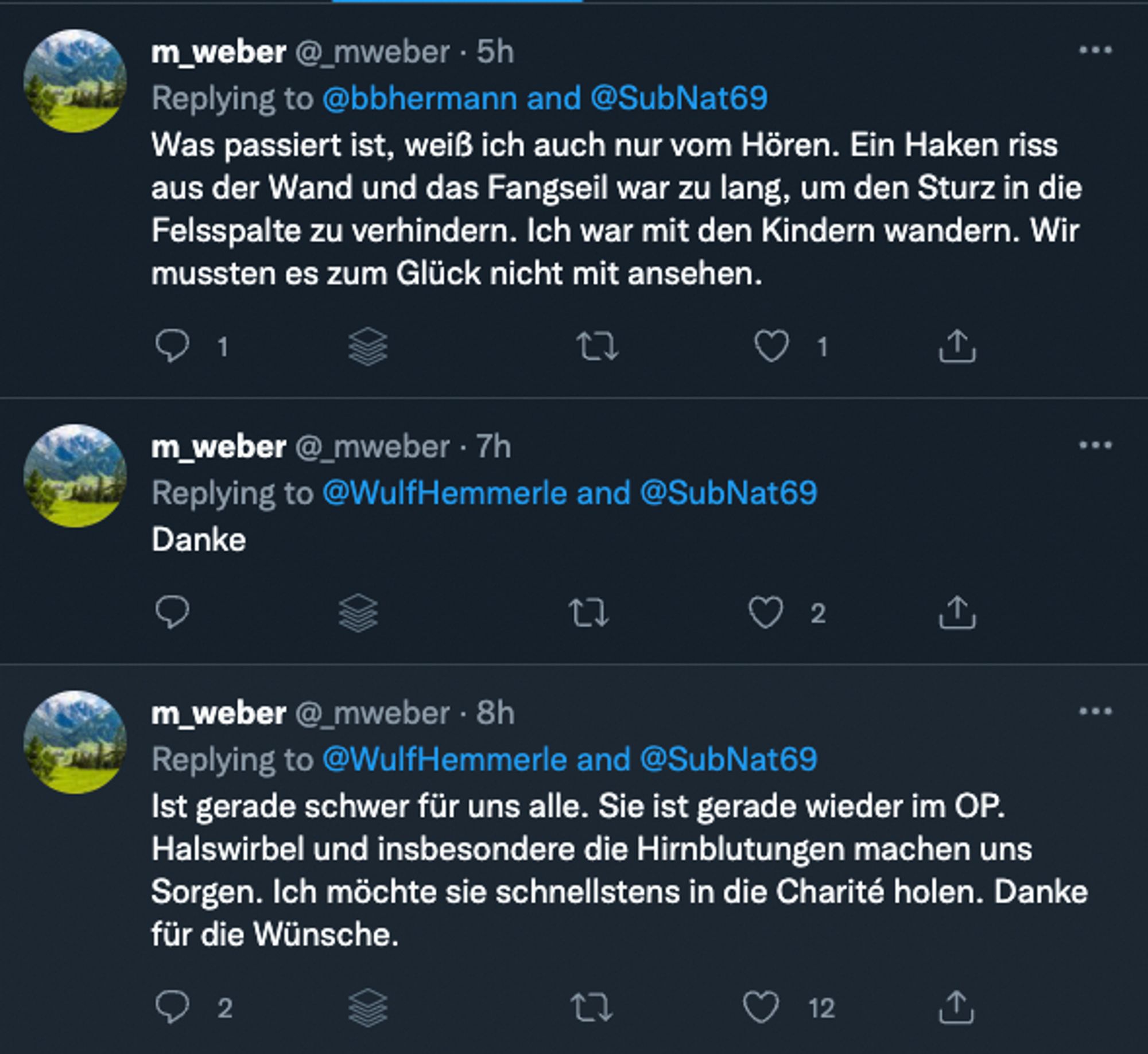 m _weber @ mweber • 5h

Replying to @bbhermann and @SubNat69

Was passiert ist, weiß ich auch nur vom Hören. Ein Haken riss aus der Wand und das Fangseil war zu lang, um den Sturz in die Felsspalte zu verhindern. Ich war mit den Kindern wandern. Wir mussten es zum Glück nicht mit ansehen.

1

m _weber @_mweber • 7h

Replying to @WulfHemmerle and @SubNat69

Danke

17

~ 2

m _weber @ mweber • 8h

Replying to @WulfHemmerle and @SubNat69

Ist gerade schwer für uns alle. Sie ist gerade wieder im OP.

Halswirbel und insbesondere die Hirnblutungen machen uns Sorgen. Ich möchte sie schnellstens in die Charité holen. Danke für die Wünsche.