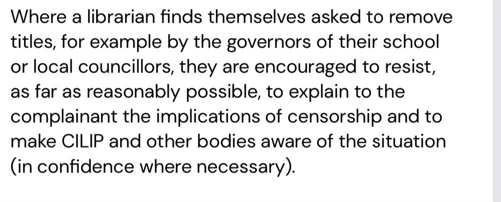 Where a librarian finds themselves asked to remove titles, for example by the governors of their school or local councillors, they are encouraged to resist, as far as reasonably possible, to explain to the complainant the implications of censorship and to make CILIP and other bodies aware of the situation (in confidence where necessary).