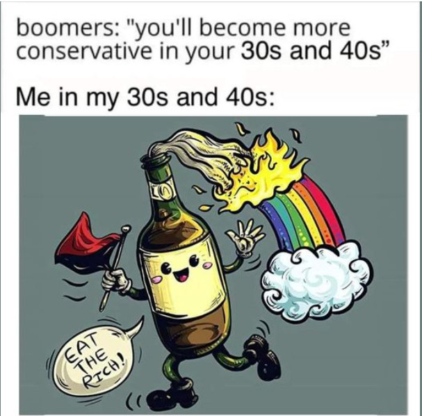 Boomers : "You'll become more conservative in your 30s and 40s"
Me in my 30s and 40s:

(picture of a molotov cocktail litting itself on fire with a rainbow, holding the anarcommie flag and saying "it the rich", waving at us)