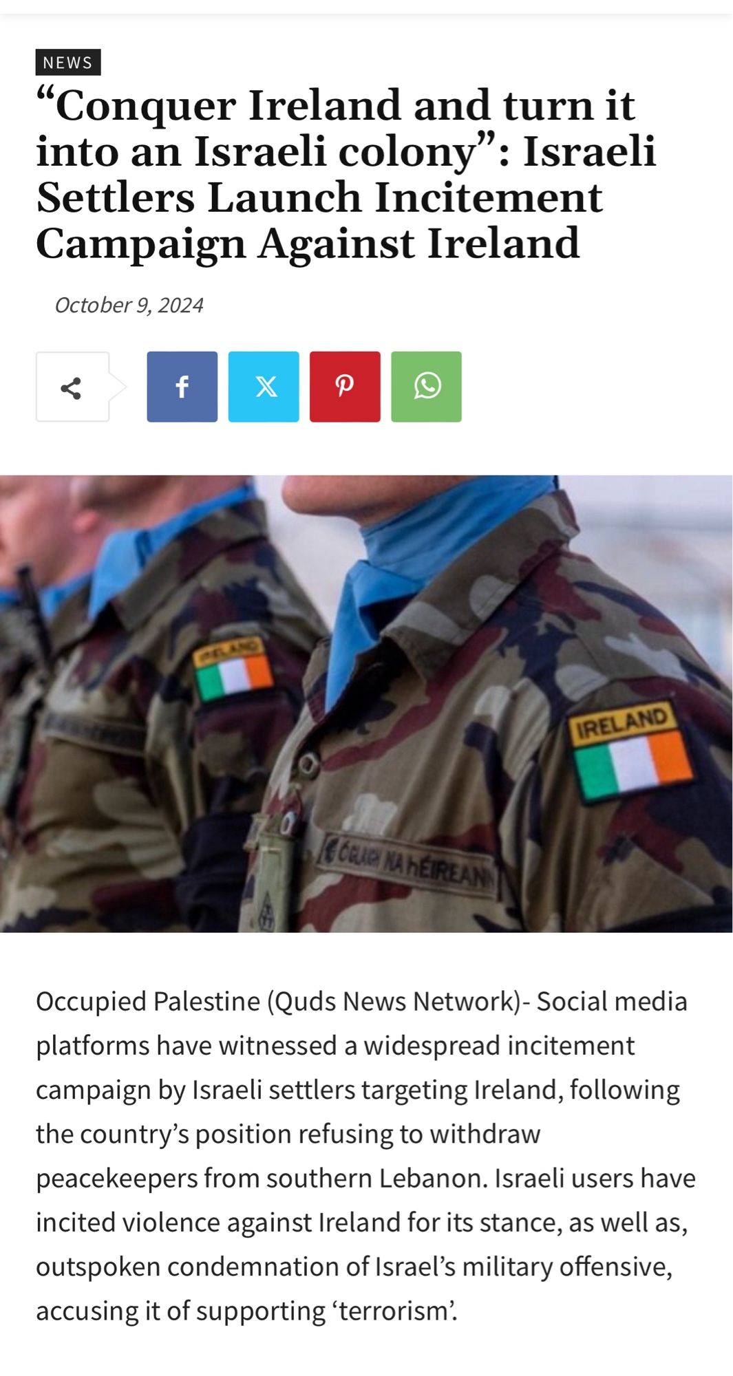 Link preview: Photo of UNIFIL soldiers, Headline:“Conquer Ireland and turn it into an Israeli colony”: Israeli Settlers Launch Incitement Campaign Against Ireland

Occupied Palestine (Quds News Network)- Social media platforms have witnessed a widespread incitement campaign by Israeli settlers targeting Ireland, following the country’s position refusing to withdraw peacekeepers from southern Lebanon. Israeli users have incited violence against Ireland for its stance, as well as, outspoken condemnation of Israel’s military offensive, accusing it of supporting ‘terrorism’.