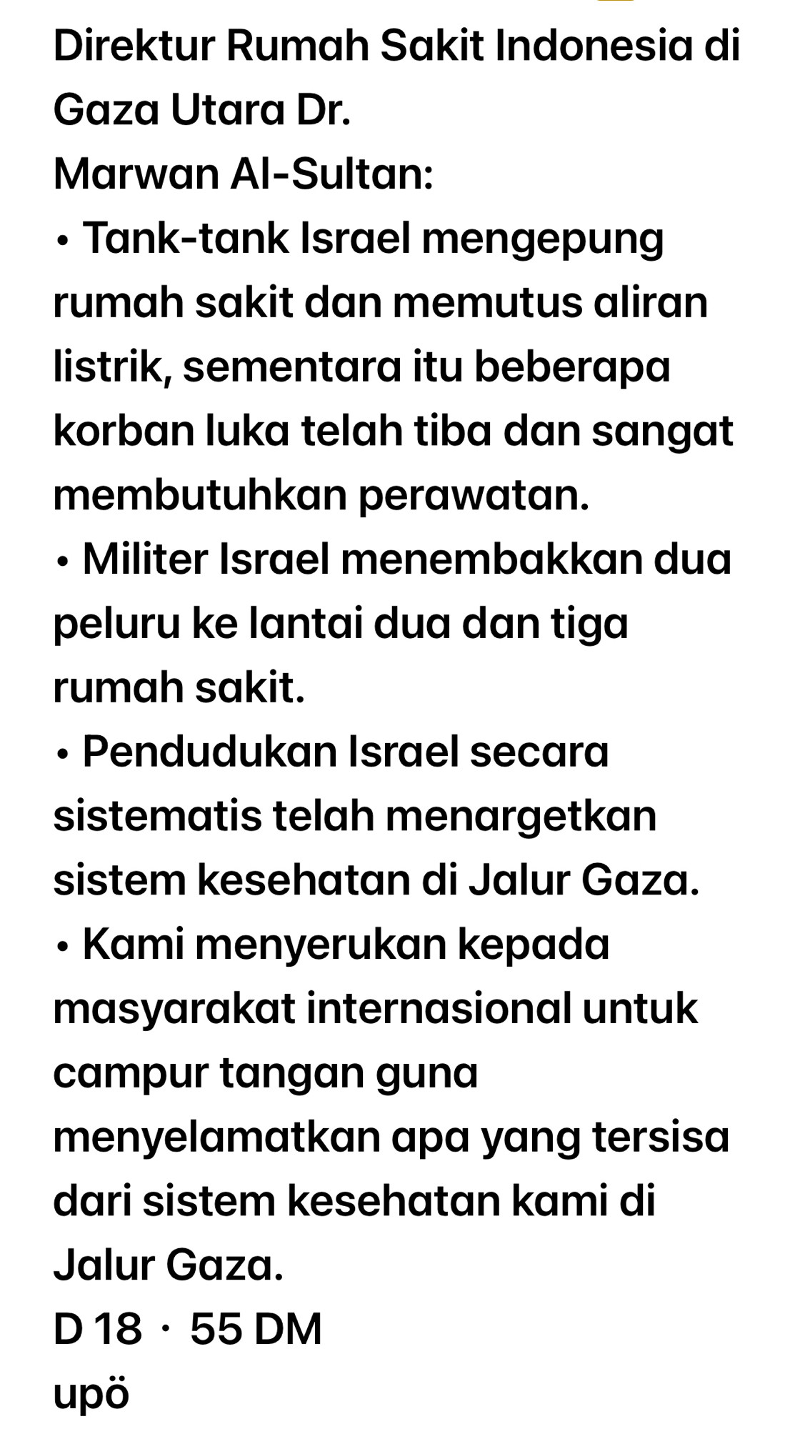 Direktur Rumah Sakit Indonesia di
Gaza Utara Dr.
Marwan Al-Sultan:
• Tank-tank Israel mengepung rumah sakit dan memutus aliran listrik, sementara itu beberapa korban luka telah tiba dan sangat
membutuhkan perawatan.
• Militer Israel menembakkan dua peluru ke lantai dua dan tiga rumah sakit.
• Pendudukan Israel secara sistematis telah menargetkan sistem kesehatan di Jalur Gaza.
• Kami menyerukan kepada masyarakat internasional untuk
campur tangan guna
menyelamatkan apa yang tersisa dari sistem kesehatan kami di
Jalur Gaza.
D 18 • 55 DM
upö