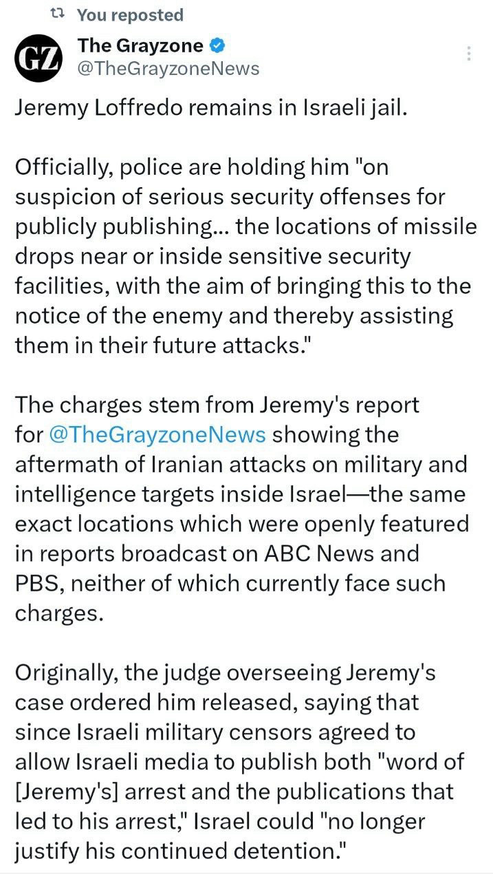 The Grayzone:

Jeremy Loffredo remains in Israeli jail.

Officially, police are holding him "on suspicion of serious security offenses for publicly publishing... the locations of missile drops near or inside sensitive security facilities, with the aim of bringing this to the notice of the enemy and thereby assisting them in their future attacks."

The charges stem from Jeremy's report for @TheGrayzoneNews showing the aftermath of Iranian attacks on military and intelligence targets inside Israel—the same exact locations which were openly featured in reports broadcast on ABC News and PBS, neither of which currently face such charges.
 
Originally, the judge overseeing Jeremy's case ordered him released, saying that since Israeli military censors agreed to allow Israeli media to publish both "word of [Jeremy's] arrest and the publications that led to his arrest," Israel could "no longer justify his continued detention."