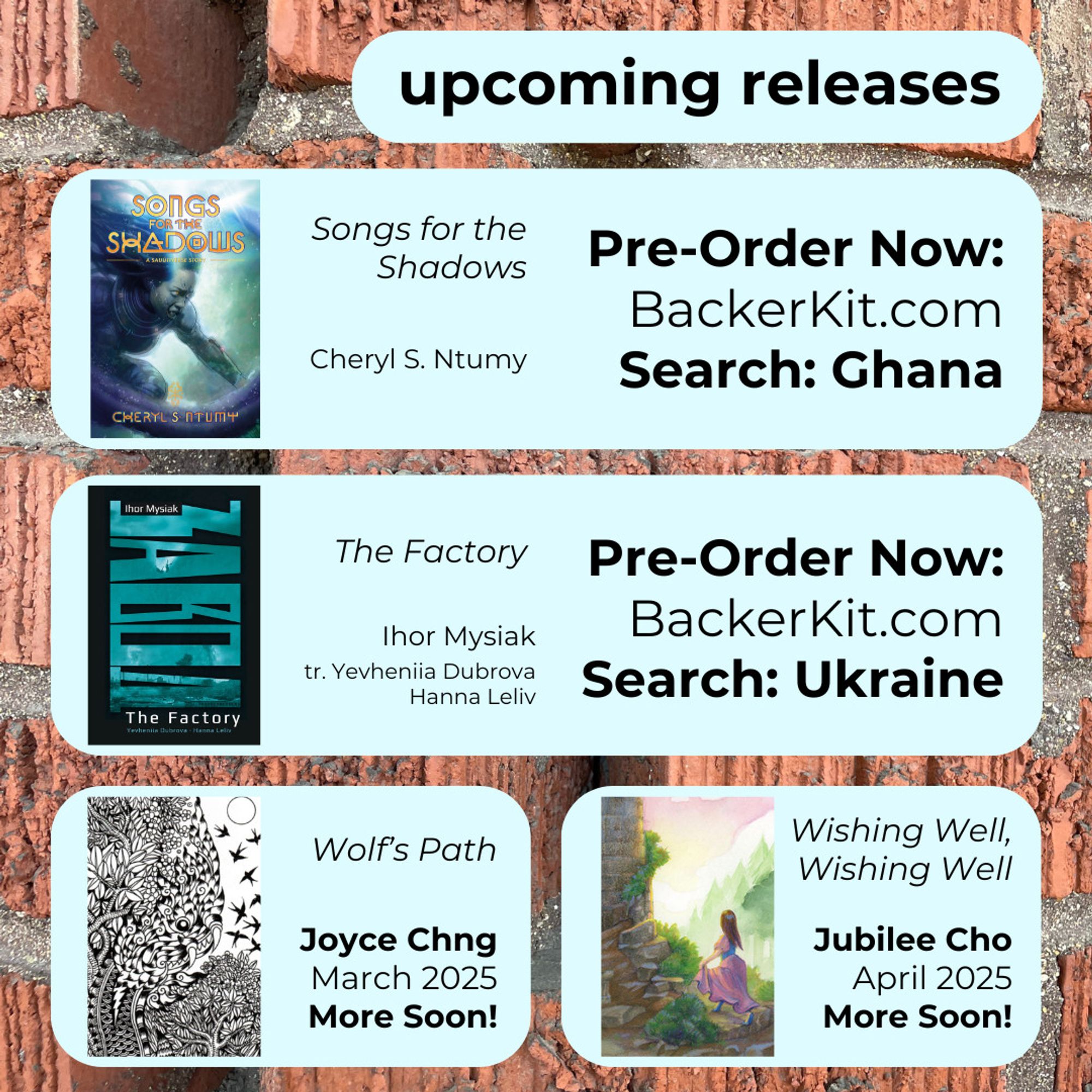 light blue boxes with small book covers or cover image previews over background of rough brick: upcoming releases, Songs for the Shadows, Cheryl S. Ntumy, Pre-Order Now: BackerKit.com Search: Ghana; The Factory, Ihor Mysiak, tr. Yevheniia Dubrova, Hanna Leliv, Pre-Order Now: BackerKit.com Search: Ukraine; Wolf's Path, Joyce Chng, March 2025, More Soon!; Wishing Well, Wishing Well, Jubilee Cho, April 2025, More Soon!