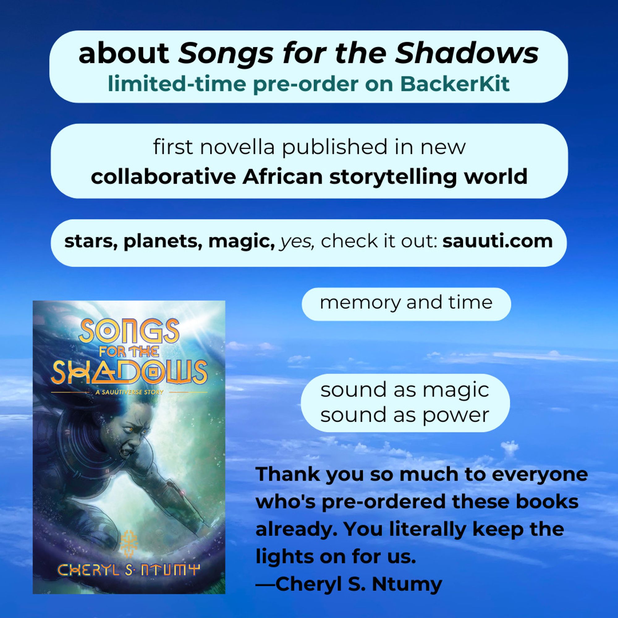 light blue boxes over sky background, about Songs for the Shadows, limited-time pre-order on BackerKit, first novella published in new collaborative African storytelling world, stars, planets, magic, yes, check it out: sauuti.com, memory and time, sound as magic, sound as power, Thank you so much to everyone who's pre-ordered these books already. You literally keep the lights on for us. - Cheryl S. Ntumy, shows cover of Songs for the Shadows, A Sauútiverse Story, by Cheryl S. Ntumy