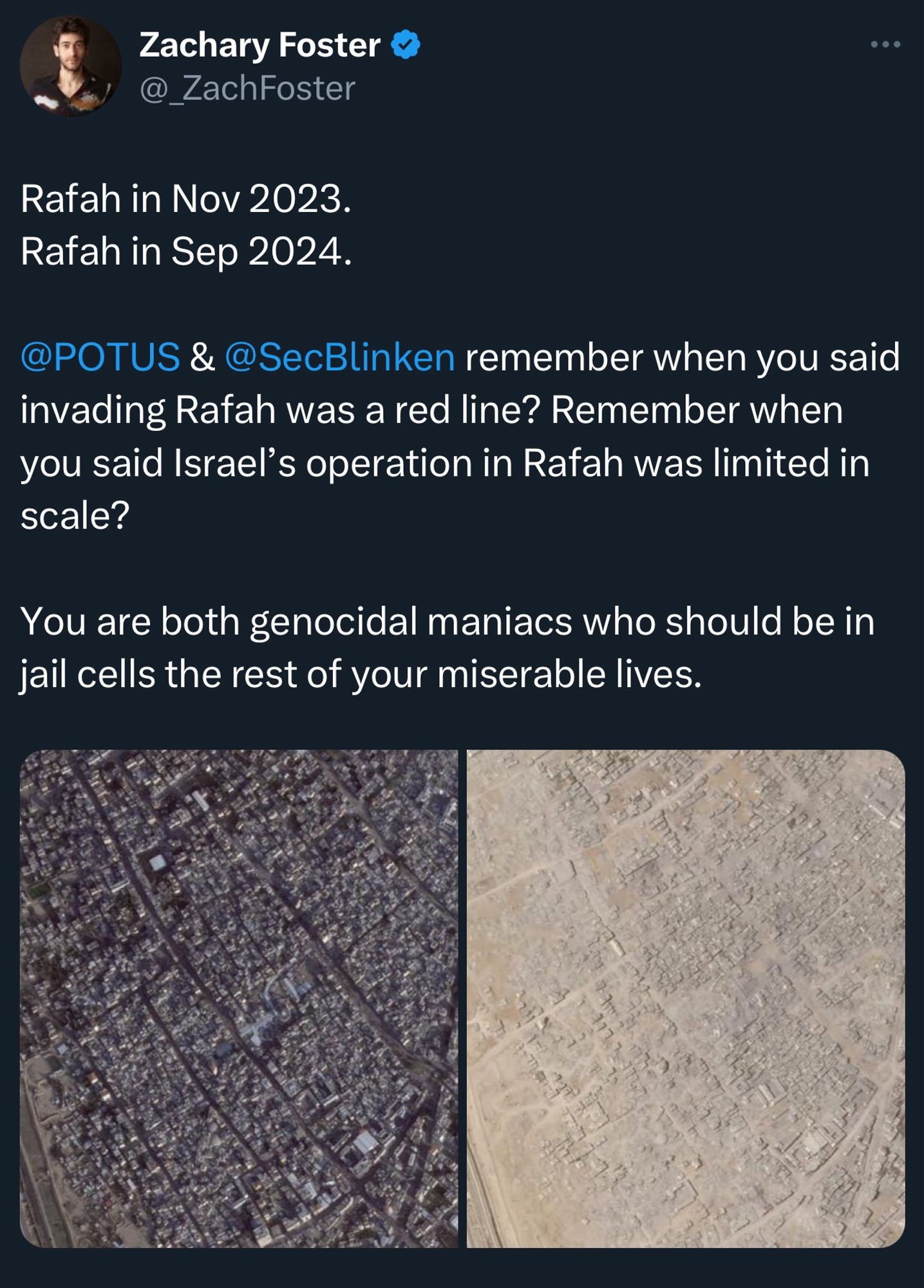 A post from Zachary Foster that has 2 photos of Rafah in Gaza in Nov 2023 and Sep 2024 which show the huge destruction happened there, then he wrote the following:
“Rafah in Nov 2023.
Rafah in Sep 2024.

@POTUS & @SecBlinken remember when you said invading Rafah was a red line? Remember when you said Israel’s operation in Rafah was limited in scale?

You are both genocidal maniacs who should be in jail cells the rest of your miserable lives.”