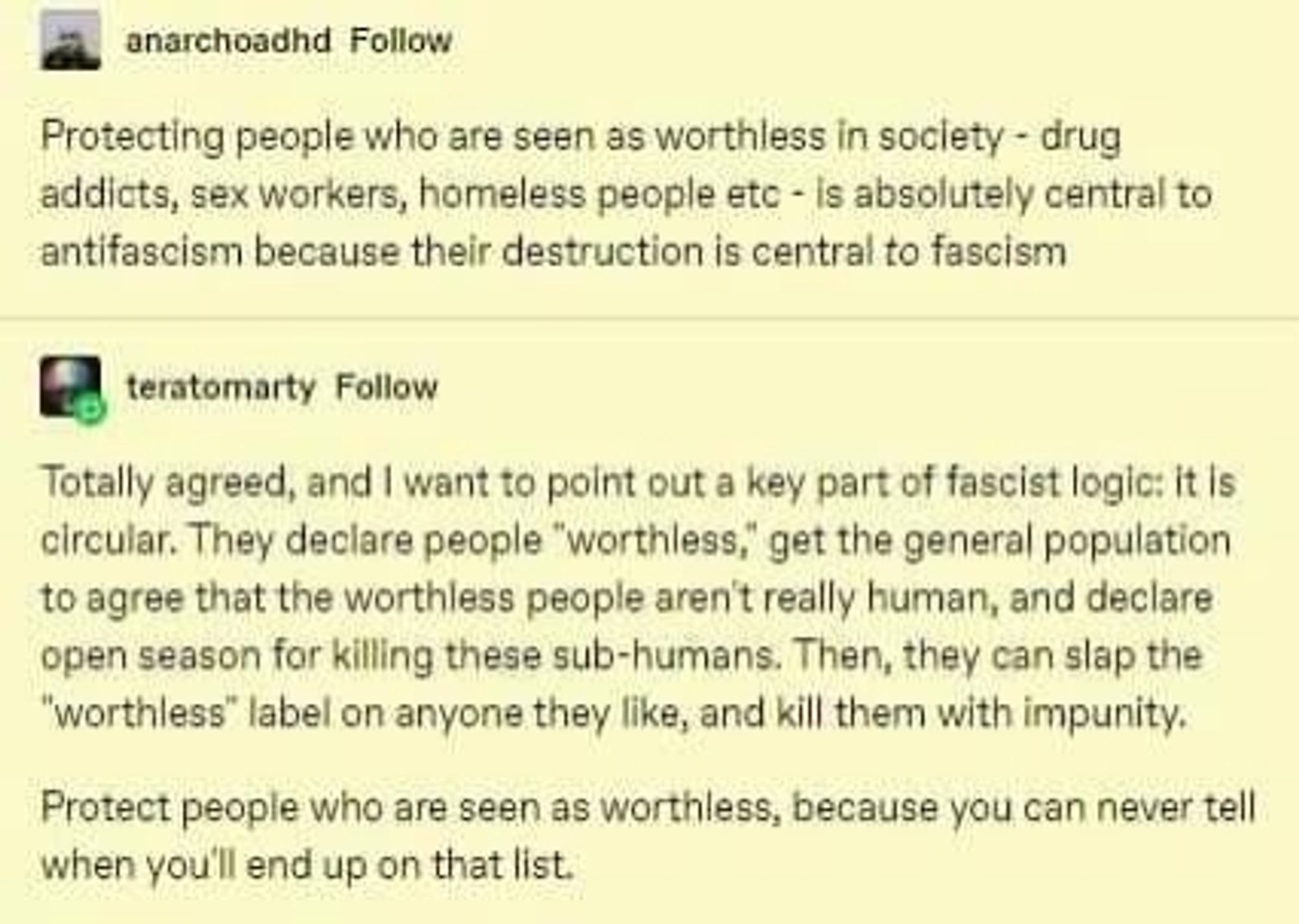 Post by anarchoadhd 

Protecting people who are seen as worthless in society - drug addicts, sex workers, homeless people etc - is absolutely central to antifascism because their destruction is central to fascism

Response from teratomarty 

Totally agreed, and I want to point out a key part of fascist logic: it is circular. They declare people "worthless," get the general population to agree that the worthless people aren't really human, and declare open season for killing these sub-humans. Then, they can slap the "worthless" label on anyone they like, and kill them with impunity.

Protect people who are seen as worthless, because you can never tell when you'll end up on that list.