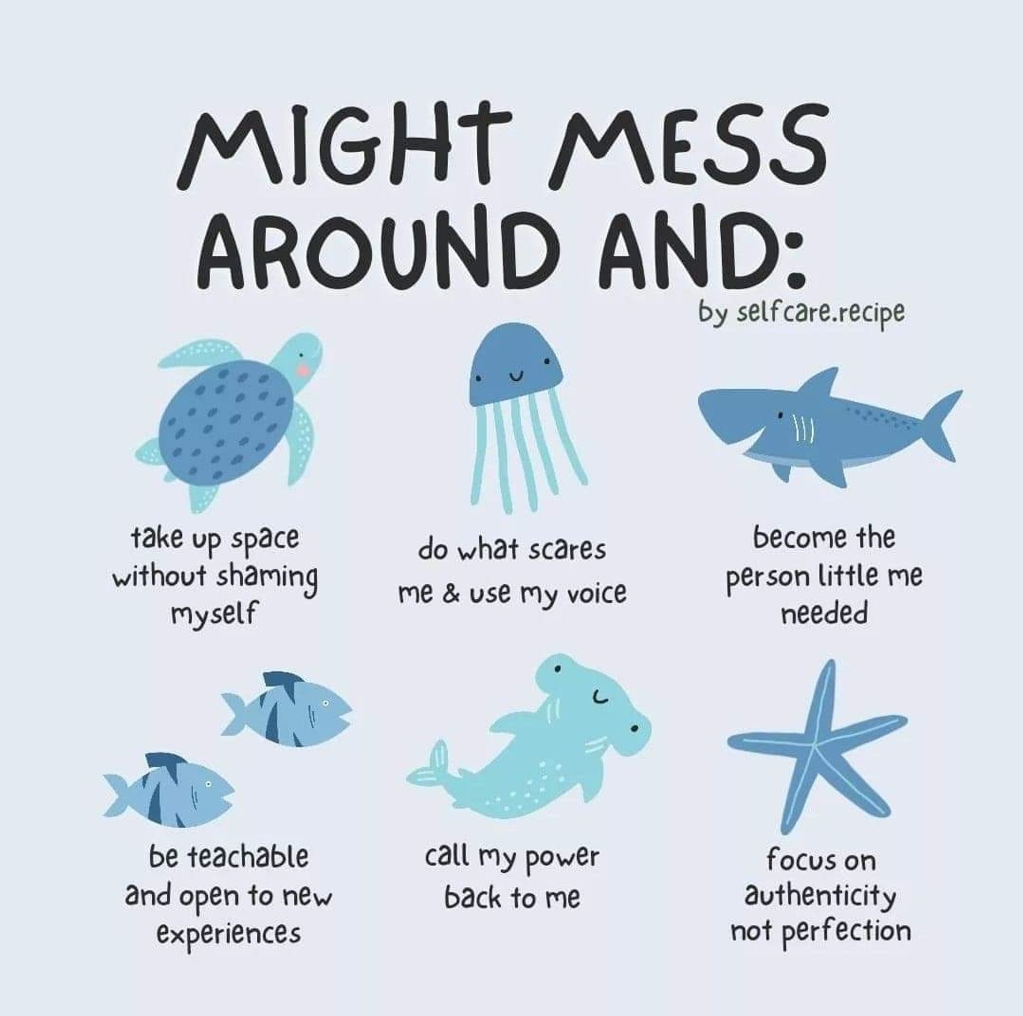 Graphic by selfcare.recipe

Might mess around and:

Take up space without shaming myself (under a cartoon of a turtle)

Do what scares me and use my voice (jellyfish)

Become the person little me needed (shark)

Be teachable and open to new experiences (2 fish)

Call my power back to me (hammerhead)

Focus on authenticity not perfection (starfish)