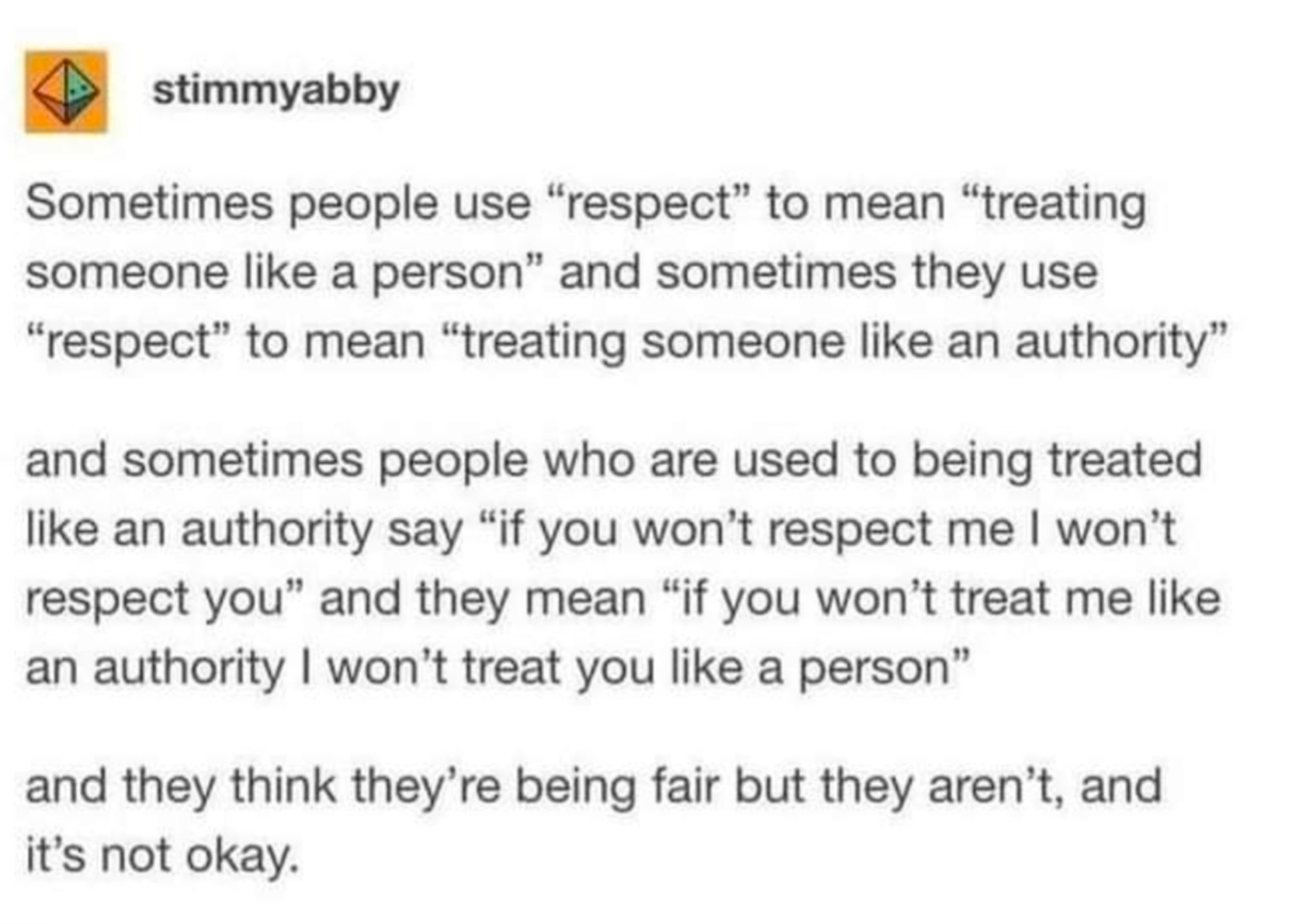 Post by stimmyabby

Sometimes people use "respect" to mean "treating someone like a person" and sometimes they use "respect" to mean "treating someone like an authority"

and sometimes people who are used to being treated like an authority say "if you won't respect me I won't respect you" and they mean "if you won't treat me like an authority I won't treat you like a person"

and they think they're being fair but they aren't, and it's not okay.