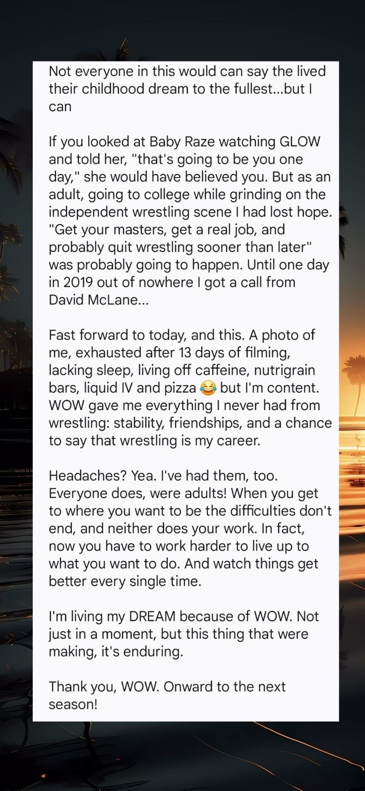 Not everyone in this would can say the lived their childhood dream to the fullest...but I can

If you looked at Baby Raze watching GLOW and told her, "that's going to be you one day," she would have believed you. But as an adult, going to college while grinding on the independent wrestling scene I had lost hope. “Get your masters, get a real job, and probably quit wrestling sooner than later" was probably going to happen. Until one day in 2019 out of nowhere I got a call from David McLane...Fast forward to today, and this. A photo of me, exhausted after 13 days of filming, lacking sleep, living off caffeine, nutrigrain bars, liquid IV and pizza = but I'm content. WOW gave me everything I never had from wrestling: stability, friendships, and a chance to say that wrestling is my career. Headaches? Yea. I've had them, too. Everyone does, we’re adults! When you get to where you want to be the difficulties don't end, and neither does your work. In fact, now you have to work harder to live up to what you want to do. And watch things get better every single time. I'm living my DREAM because of WOW. Not just in a moment, but this thing that we’re making, it's enduring. Thank you, WOW. Onward to the next season!