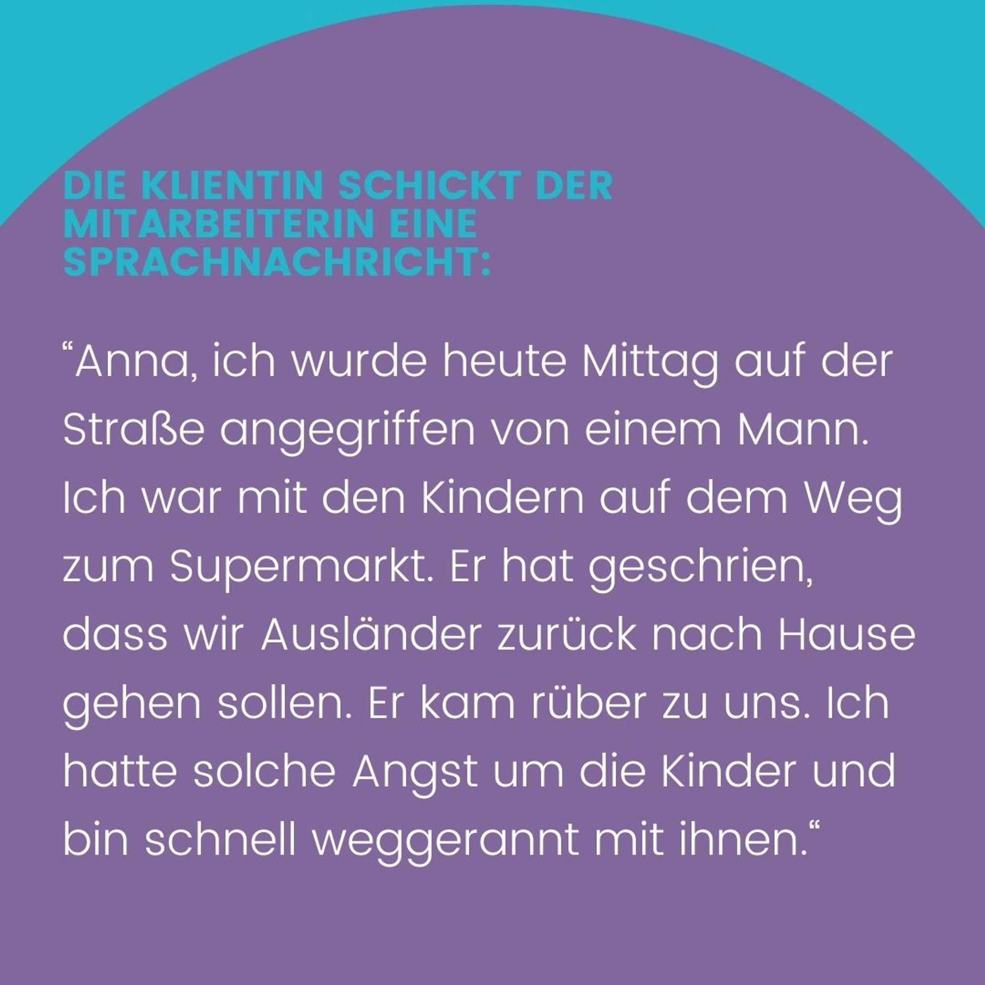 Die Klientin schickt der Mitarbeiterin eine Sprachnachricht:
„Anna, ich wurde heute Mittag auf der Straße angegriffen von einem Mann. Ich war mit den Kindern auf dem Weg zum Supermarkt. Er hat geschrien, dass wir Ausländer zurück nach Hause gehen sollen. Er kam rüber zu uns. Ich hatte solche Angst um die Kinder und bin schnell weggerannt mit Ihnen.“