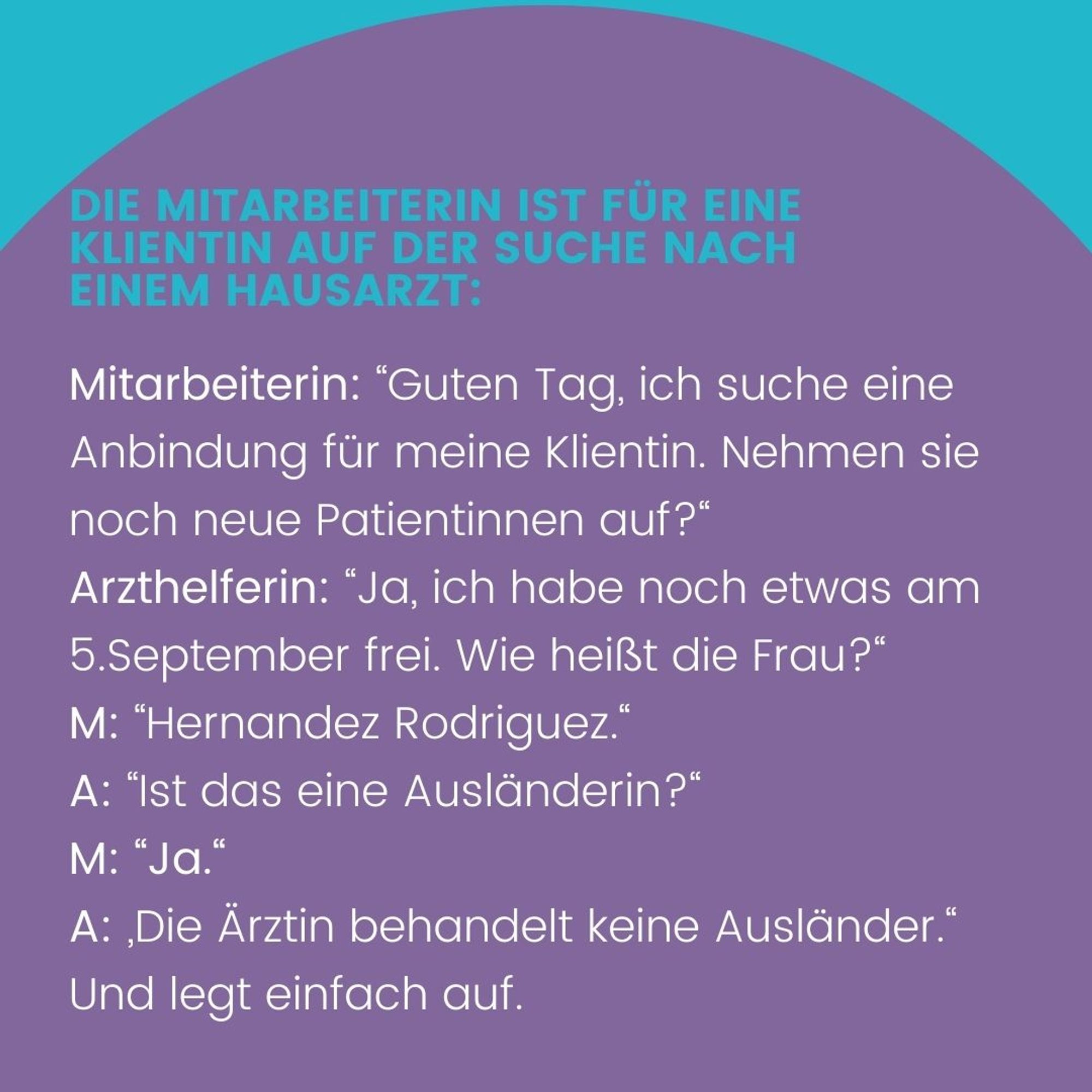 Die Mitarbeiterin ist für eine Klientin auf der Suche nach einem Hausarzt: Mitarbeiterin (M.): „Guten Tag, ich suche eine Anbindung für meine Klientin. Nehmen sie noch neue Patientinnen auf?“
Arzthelferin (A.): „Ja, ich habe noch etwas am 5.September frei. Wie heißt die Frau?“ M.: „Hernandez Rodriguez.“ A.: „Ist das eine Ausländerin?“ M.: „Ja.“ A.: „Die Ärztin behandelt keine Ausländer.“ Und legt einfach auf.