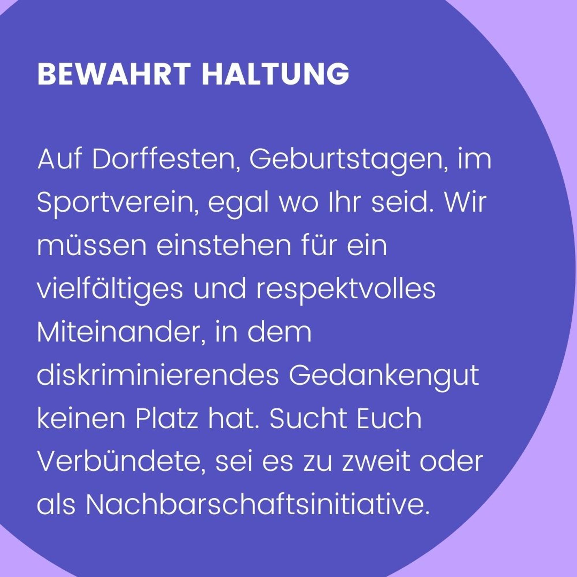 Bewahrt Haltung. Auf Dorffesten, Geburtstagen, im Sportverein, egal wo Ihr seid. Wir müssen einstehen für ein vielfältiges und respektvolles Miteinander, in dem diskriminierendes Gedankengut keinen Platz hat. Sucht Euch Verbündete, sei es zu zweit oder als Nachbarschaftsinitiative.