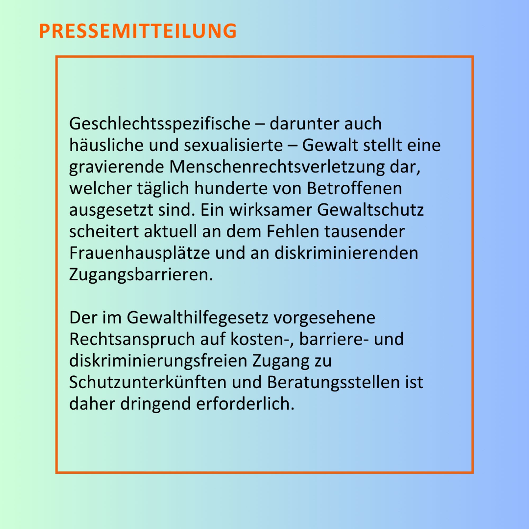 Geschlechtsspezifische – darunter auch häusliche und sexualisierte – Gewalt stellt eine gravierende Menschenrechtsverletzung dar, welcher täglich hunderte von Betroffenen ausgesetzt sind. Ein wirksamer Gewaltschutz scheitert aktuell an dem Fehlen tausender Frauenhausplätze und an diskriminierenden Zugangsbarrieren. Der im Gewalthilfegesetz vorgesehene Rechtsanspruch auf kosten-, barriere- und diskriminierungsfreien Zugang zu Schutzunterkünften und Beratungsstellen ist daher dringend erforderlich.