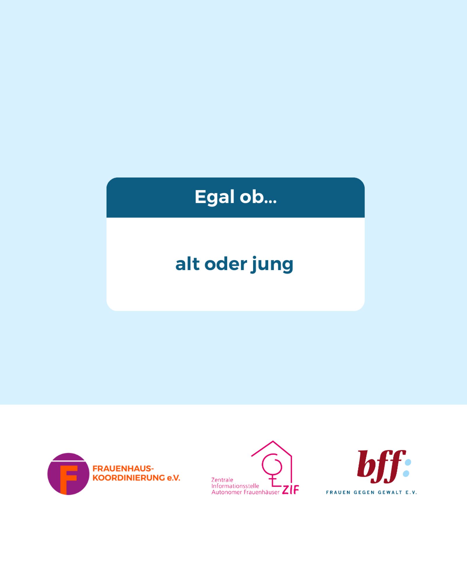 Mittig im Bild ist ein weißes Rechteck mit abgerundeten Ecken, bei dem das obere 1/3 dunkelblau ist. In dem Bereich steht: „Egal ob…“
Darunter im weißen Bereich steht in dunkelblauer Schrift:
„alt oder jung“
Unten ist ein weißer Balken mit den Logos von der Frauenhauskoordinierung e.V., der Zentrale Informationsstelle autonomer Frauenhäuser und dem Bundesverband Frauenberatungsstellen und Frauennotrufe Frauen gegen Gewalt e.V.