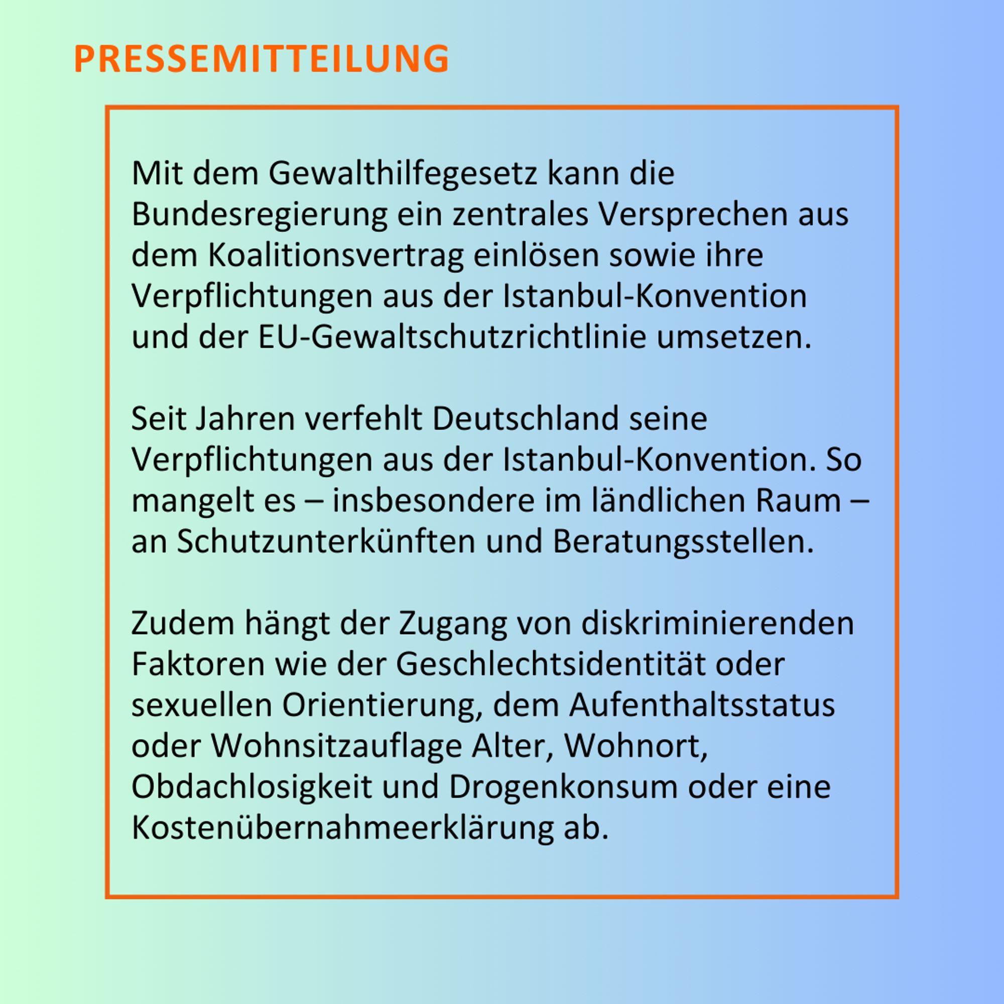 Mit dem Gewalthilfegesetz kann die Bundesregierung ein zentrales Versprechen aus dem Koalitionsvertrag einlösen sowie ihre Verpflichtungen aus der Istanbul-Konvention und der EU-Gewaltschutzrichtlinie umsetzen. Seit Jahren verfehlt Deutschland seine Verpflichtungen aus der Istanbul-Konvention. So mangelt es – insbesondere im ländlichen Raum – an Schutzunterkünften und Beratungsstellen. Zudem hängt der Zugang von diskriminierenden Faktoren wie der Geschlechtsidentität oder sexuellen Orientierung, dem Aufenthaltsstatus oder Wohnsitzauflage Alter, Wohnort, Obdachlosigkeit und Drogenkonsum oder eine Kostenübernahmeerklärung ab.