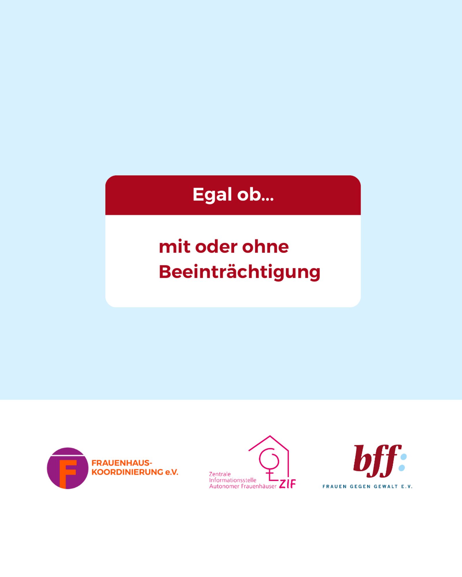 Mittig im Bild ist ein weißes Rechteck mit abgerundeten Ecken, bei dem das obere 1/3 dunkelrot ist. In dem Bereich steht: „Egal ob…“
Darunter im weißen Bereich steht in dunkelroter Schrift:
„mit oder ohne Beeinträchtigung“
Unten ist ein weißer Balken mit den Logos von der Frauenhauskoordinierung e.V., der Zentrale Informationsstelle autonomer Frauenhäuser und dem Bundesverband Frauenberatungsstellen und Frauennotrufe Frauen gegen Gewalt e.V.