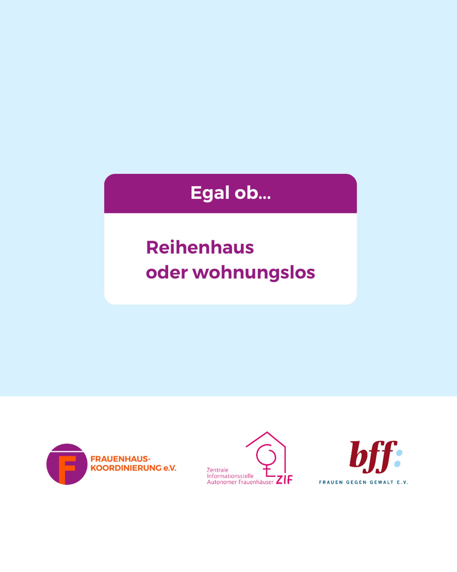 Mittig im Bild ist ein weißes Rechteck mit abgerundeten Ecken, bei dem das obere 1/3 lila ist. In dem Bereich steht: „Egal ob…“
Darunter im weißen Bereich steht in lila Schrift:
„Reihenhaus oder wohnungslos“
Unten ist ein weißer Balken mit den Logos von der Frauenhauskoordinierung e.V., der Zentrale Informationsstelle autonomer Frauenhäuser und dem Bundesverband Frauenberatungsstellen und Frauennotrufe Frauen gegen Gewalt e.V.