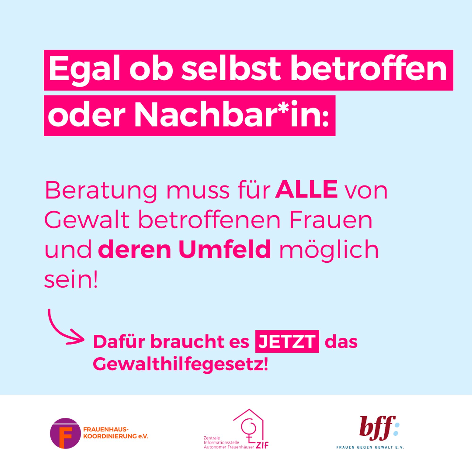 Text: Egal ob selbst betroffen oder Nachbar*in:Beratung muss für ALLE von Gewalt betroffenen Frauen und deren Umfeld möglich sein! Dafür braucht es JETZT das Gewalthilfegesetz! 
Bild: Logos FHK, ZIF, bff