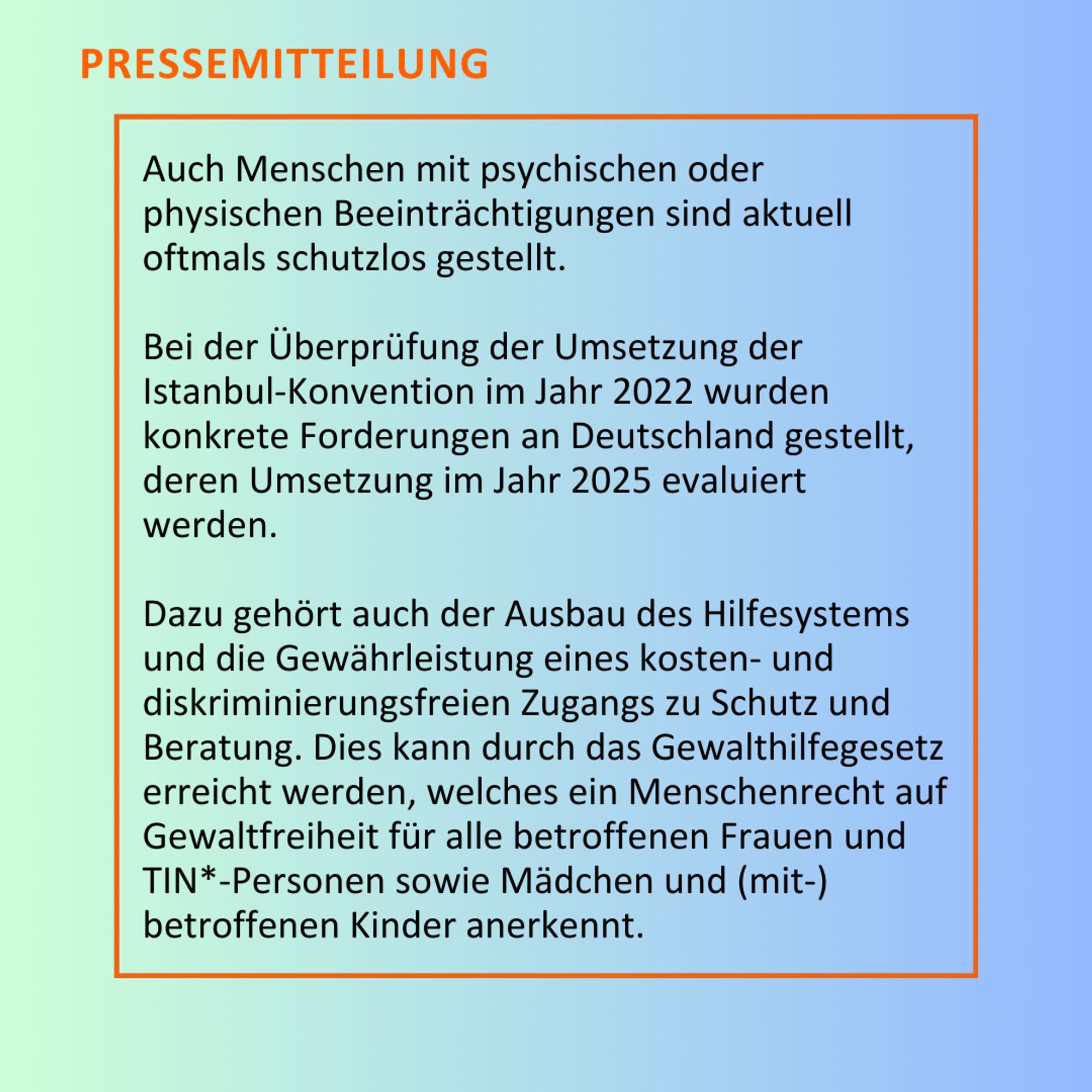 Auch Menschen mit psychischen oder physischen Beeinträchtigungen sind aktuell oftmals schutzlos gestellt. Bei der Überprüfung der Umsetzung der Istanbul-Konvention im Jahr 2022 wurden konkrete Forderungen an Deutschland gestellt, deren Umsetzung im Jahr 2025 evaluiert werden. Dazu gehört auch der Ausbau des Hilfesystems und die Gewährleistung eines kosten- und diskriminierungsfreien Zugangs zu Schutz und Beratung. Dies kann durch das Gewalthilfegesetz erreicht werden, welches ein Menschenrecht auf Gewaltfreiheit für alle betroffenen Frauen und TIN*-Personen sowie Mädchen und (mit-) betroffenen Kinder anerkennt.