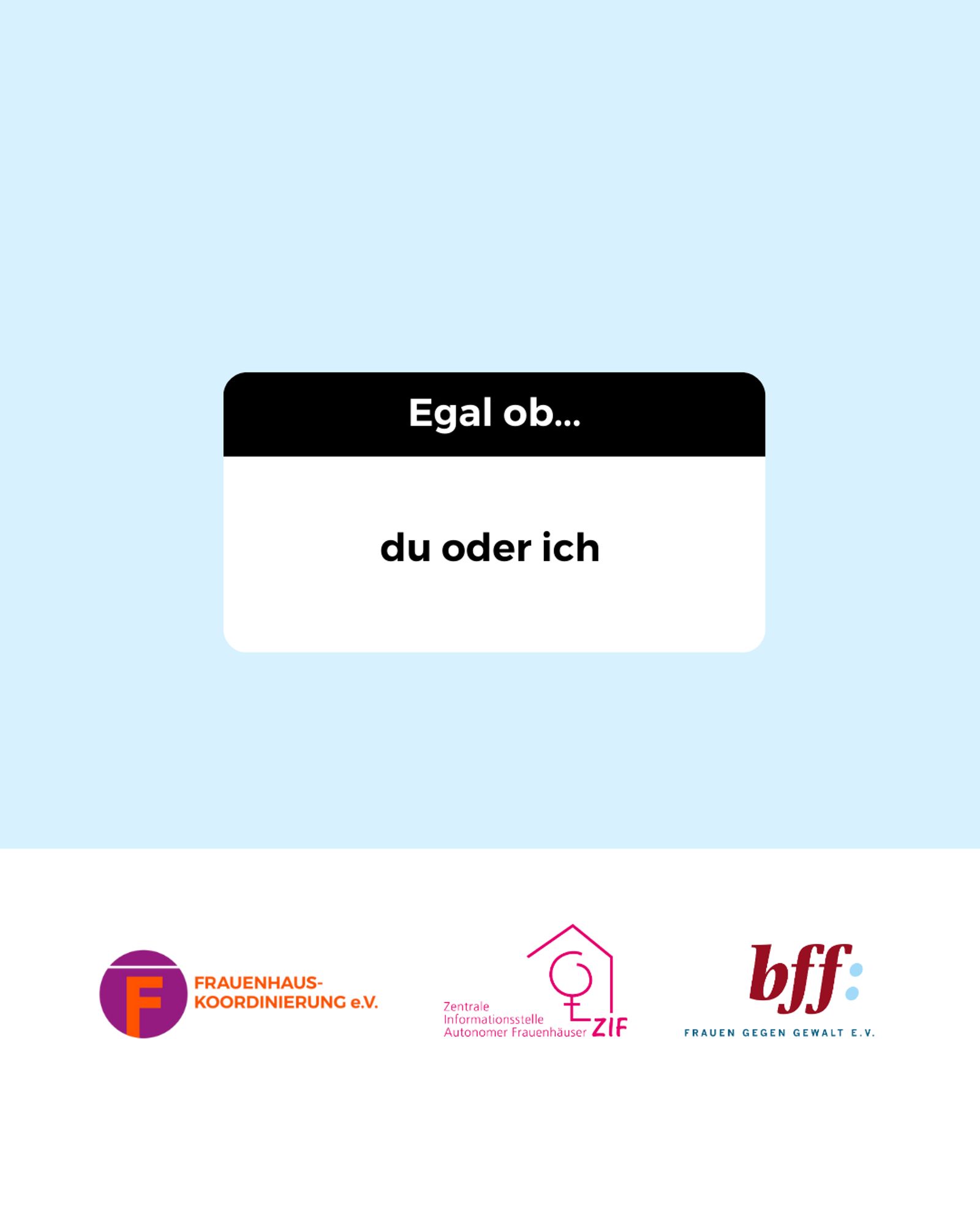 Mittig im Bild ist ein weißes Rechteck mit abgerundeten Ecken, bei dem das obere 1/3 schwarz ist. In dem Bereich steht: „Egal ob…“
Darunter im weißen Bereich steht in schwarzer Schrift:
„du oder ich“
Unten ist ein weißer Balken mit den Logos von der Frauenhauskoordinierung e.V., der Zentrale Informationsstelle autonomer Frauenhäuser und dem Bundesverband Frauenberatungsstellen und Frauennotrufe Frauen gegen Gewalt e.V.