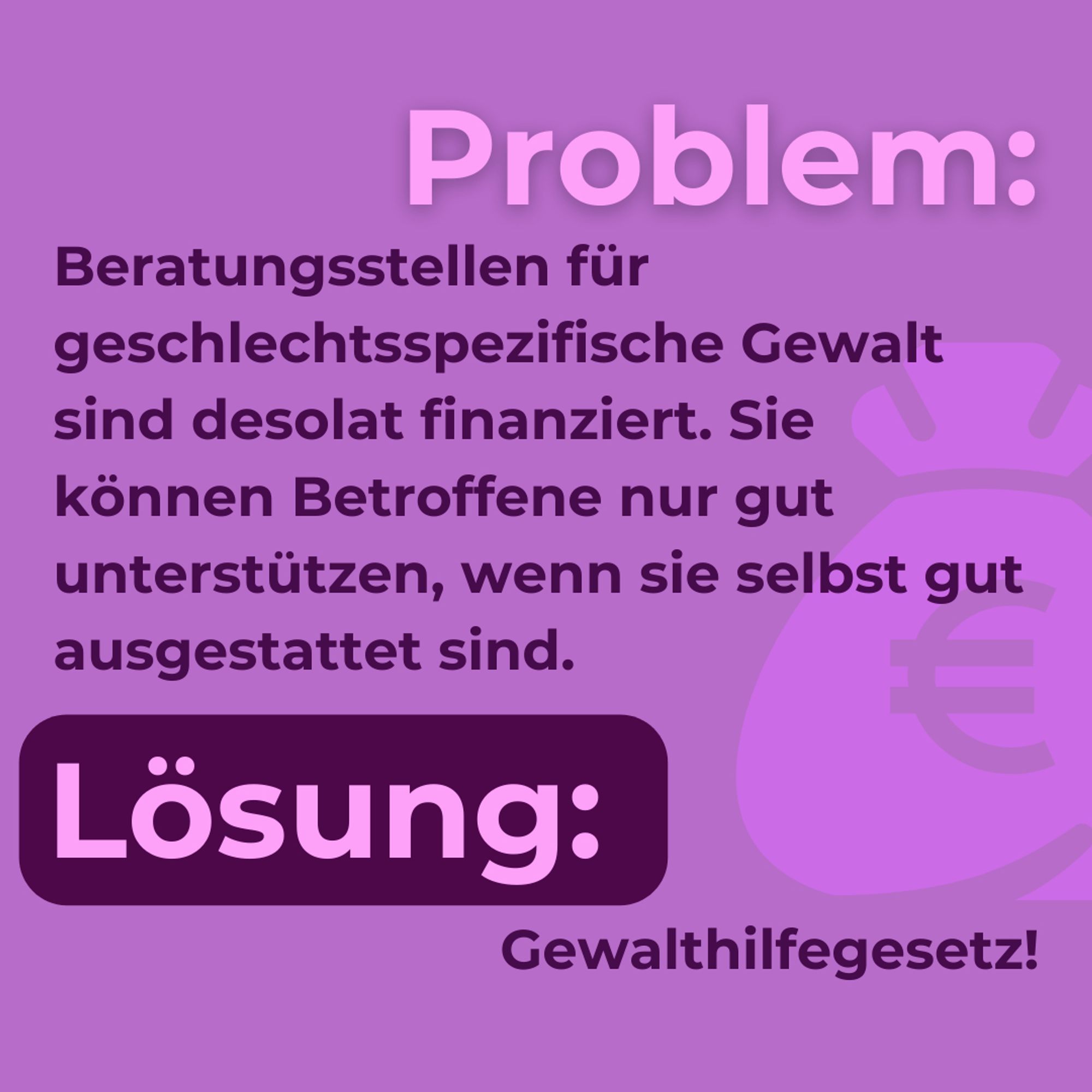 Problem: Beratungsstellen für geschlechtsspezifische Gewalt sind desolat finanziert. Sie können Betroffene nur gut unterstützen, wenn sie selbst gut ausgestattet sind.
Lösung: Gewalthilfegesetz!