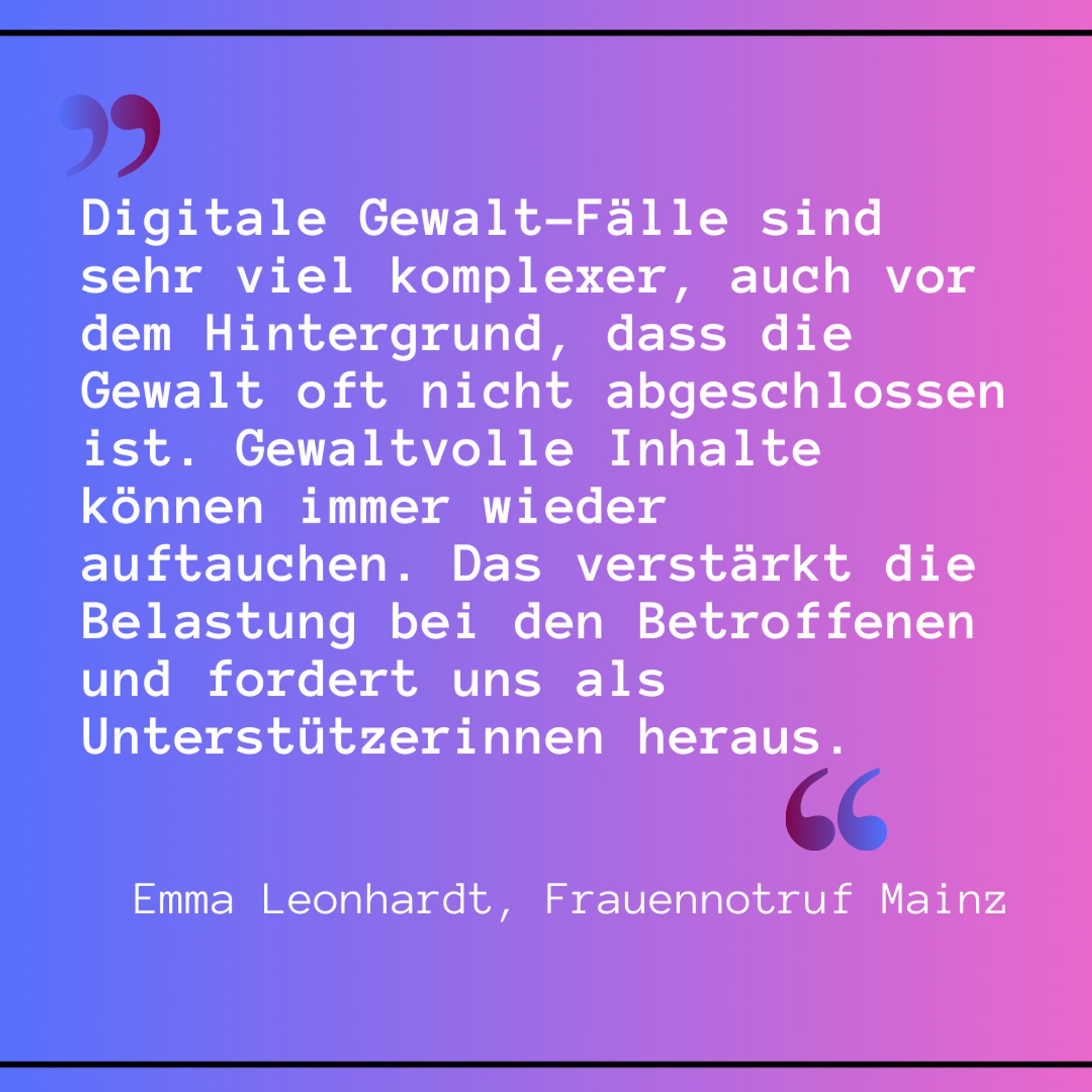 Leonhardt, Frauennotruf Mainz, Zitat: „Digitale Gewalt-Fälle sind sehr viel komplexer, auch vor dem Hintergrund, dass die Gewalt oft nicht abgeschlossen ist. Gewaltvolle Inhalte können immer wieder auftauchen. Das verstärkt die Belastung bei den Betroffenen und fordert uns als Unterstützerinnen heraus.“