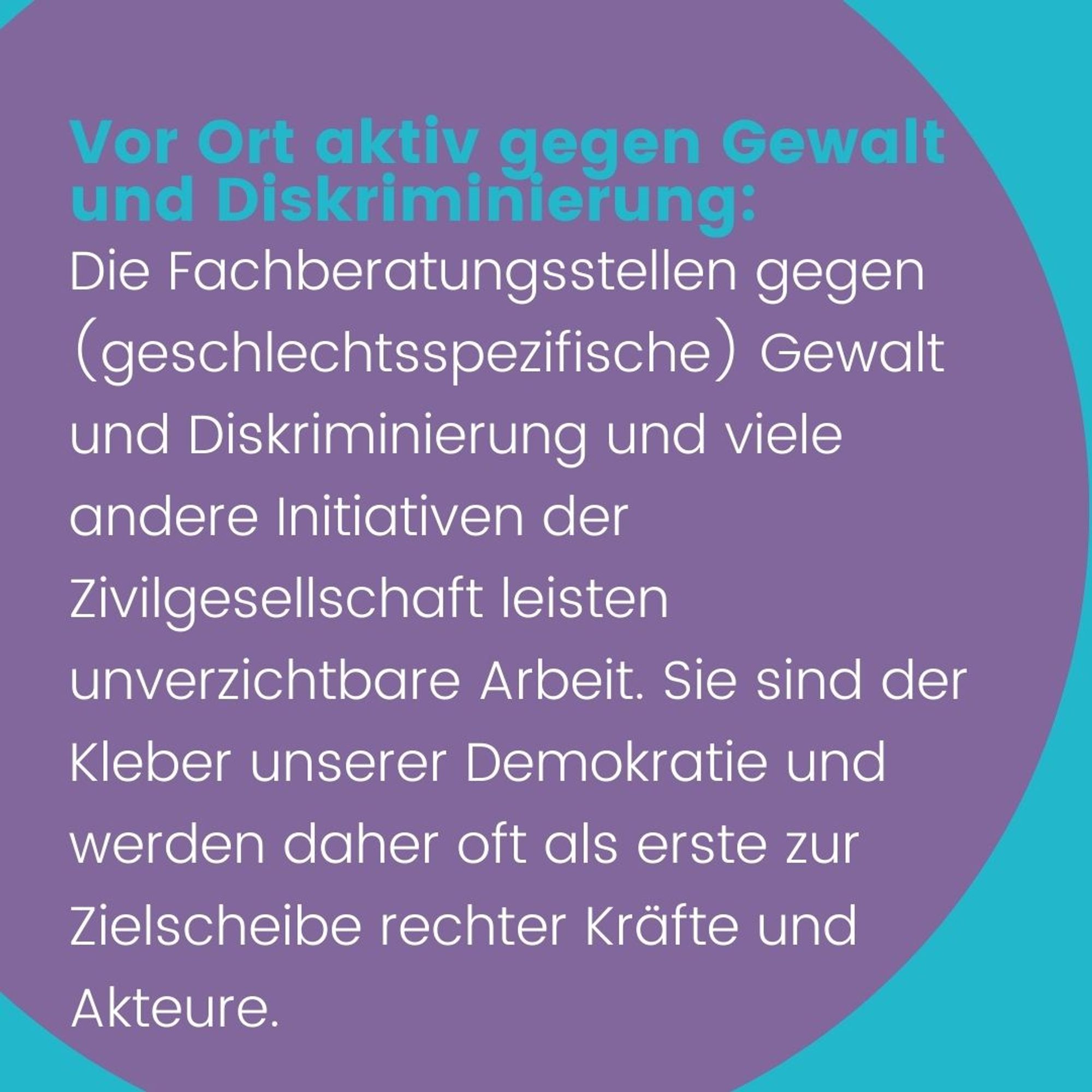 Text: Vor Ort aktiv gegen Gewalt und Diskriminierung: Die Fachberatungsstellen gegen (geschlechtsspezifische) Gewalt und Diskriminierung und viele andere Initiativen der Zivilgesellschaft leisten unverzichtbare Arbeit. Sie sind der Kleber unserer Demokratie und werden daher oft als erste zur Zielscheibe rechter Kräfte und Akteure.