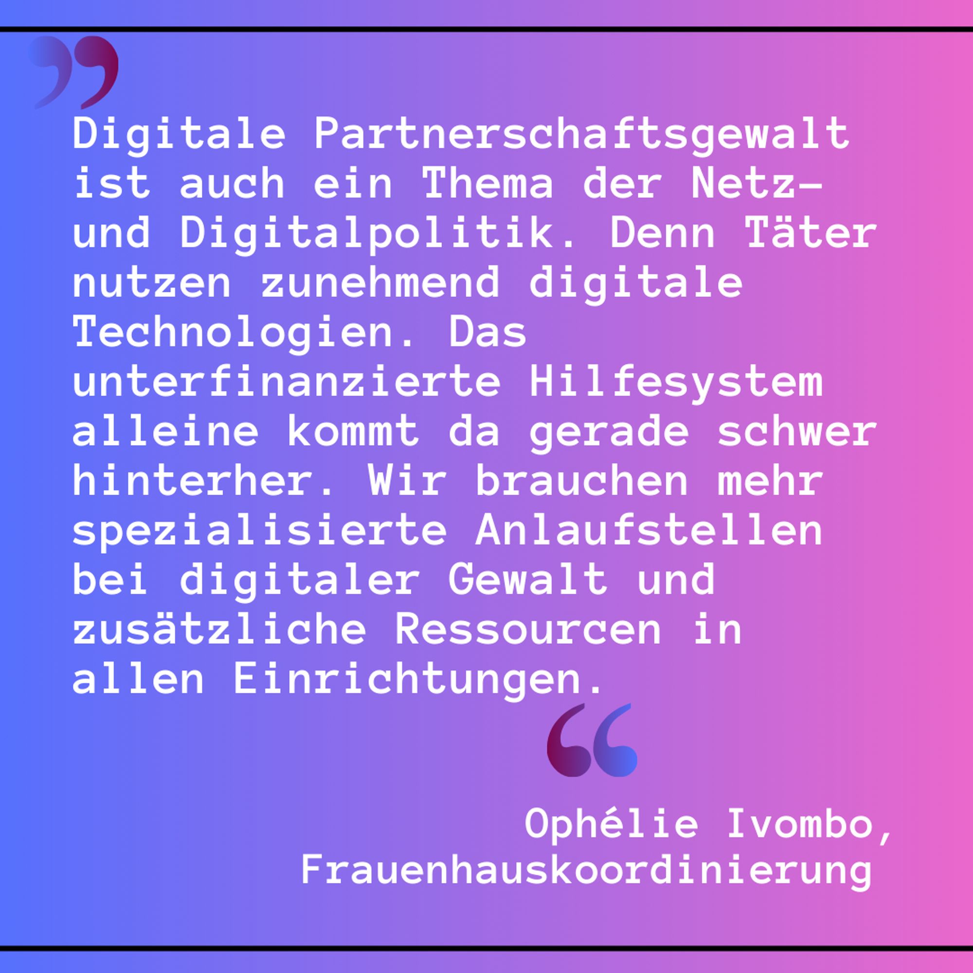 "Digitale Partnerschaftsgewalt ist auch ein Thema der Netz- und Digitalpolitik. Denn Täter nutzen zunehmend digitale Technologien. Das unterfinanzierte Hilfesystem alleine kommt da gerade schwer hinterher. Wir brauchen mehr spezialisierte Anlaufstellen bei digitaler Gewalt und zusätzliche Ressourcen in allen Einrichtungen." Ophélie Ivombo, Frauenhauskoordinierung