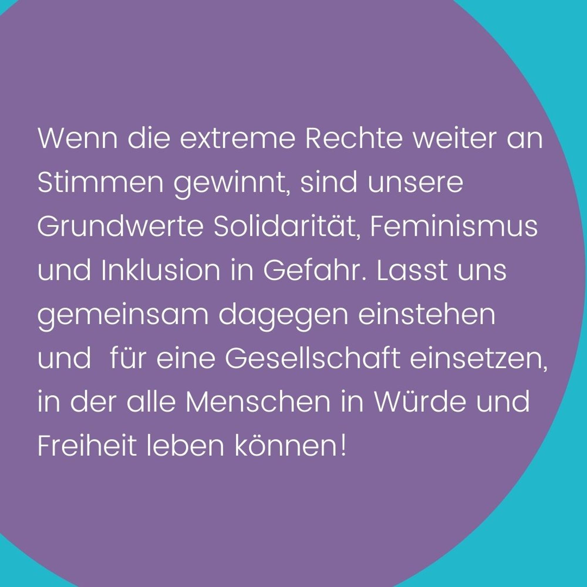 Text:  Wenn die extreme Rechte weiter an Stimmen gewinnt, sind unsere Grundwerte Solidarität, Feminismus und Inklusion in Gefahr. Lasst uns gemeinsam dagegen einstehen und für eine Gesellschaft einsetzen, in der alle Menschen in Würde und Freiheit leben können!