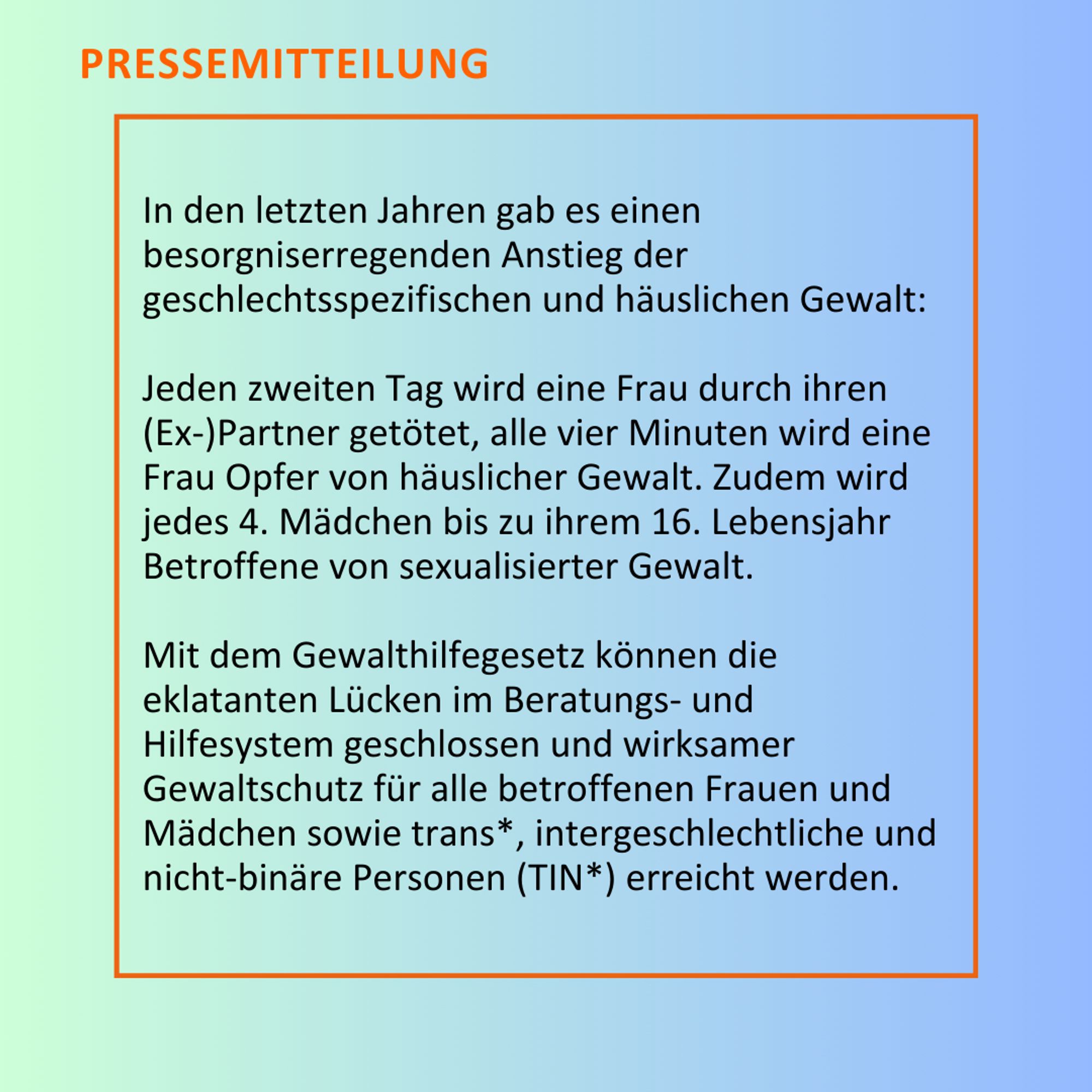 In den letzten Jahren gab es einen besorgniserregenden Anstieg der geschlechtsspezifischen und häuslichen Gewalt: Jeden zweiten Tag wird eine Frau durch ihren (Ex-)Partner getötet, alle vier Minuten wird eine Frau Opfer von häuslicher Gewalt. Zudem wird jedes 4. Mädchen bis zu ihrem 16. Lebensjahr Betroffene von sexualisierter Gewalt. Mit dem Gewalthilfegesetz können die eklatanten Lücken im Beratungs- und Hilfesystem geschlossen und wirksamer Gewaltschutz für alle betroffenen Frauen und Mädchen sowie trans*, intergeschlechtliche und nicht-binäre Personen (TIN*) erreicht werden.