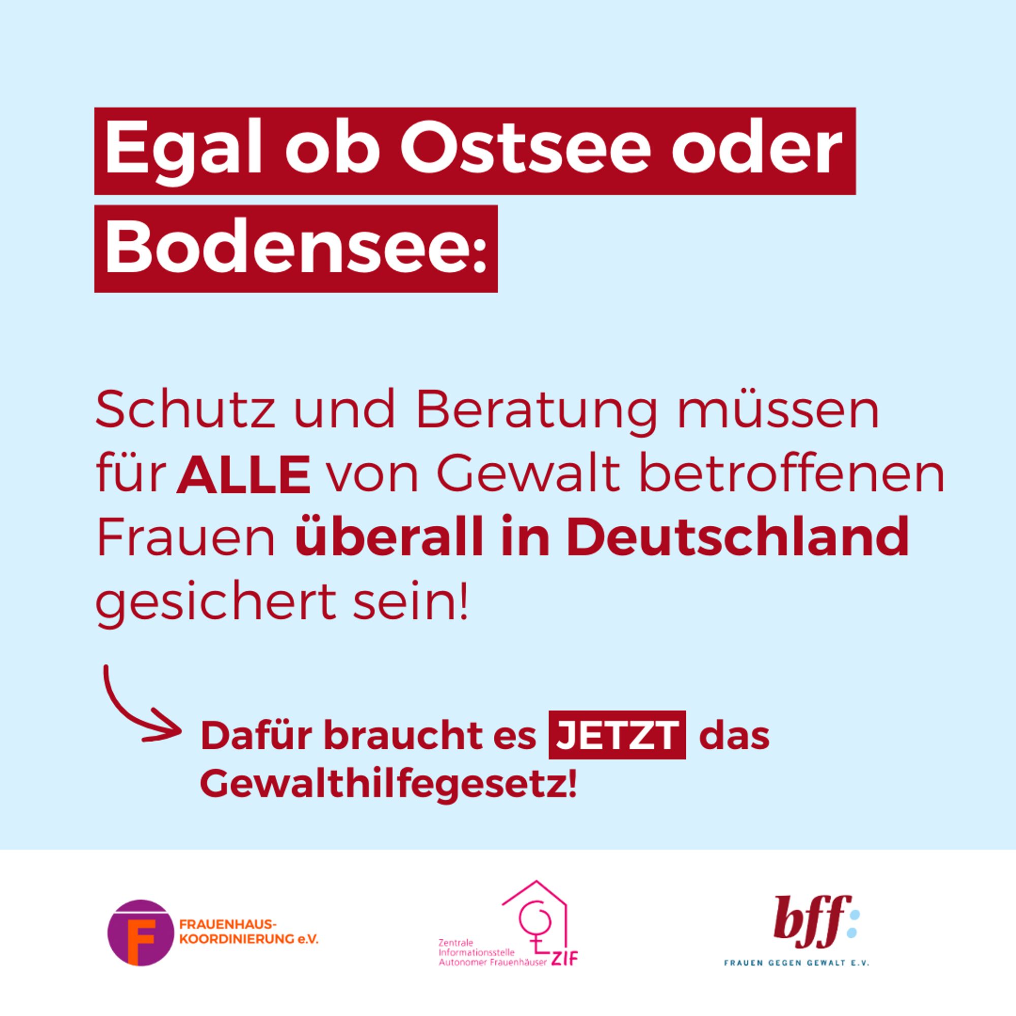 . Text: Egal ob Ostsee oder Bodensee: Schutz und Beratung müssen für ALLE von Gewalt betroffenen Frauen überall in Deutschland gesichert sein!
Dafür braucht es JETZT das Gewalthilfegesetz!
Bild: Logos FHK, ZIF, bff