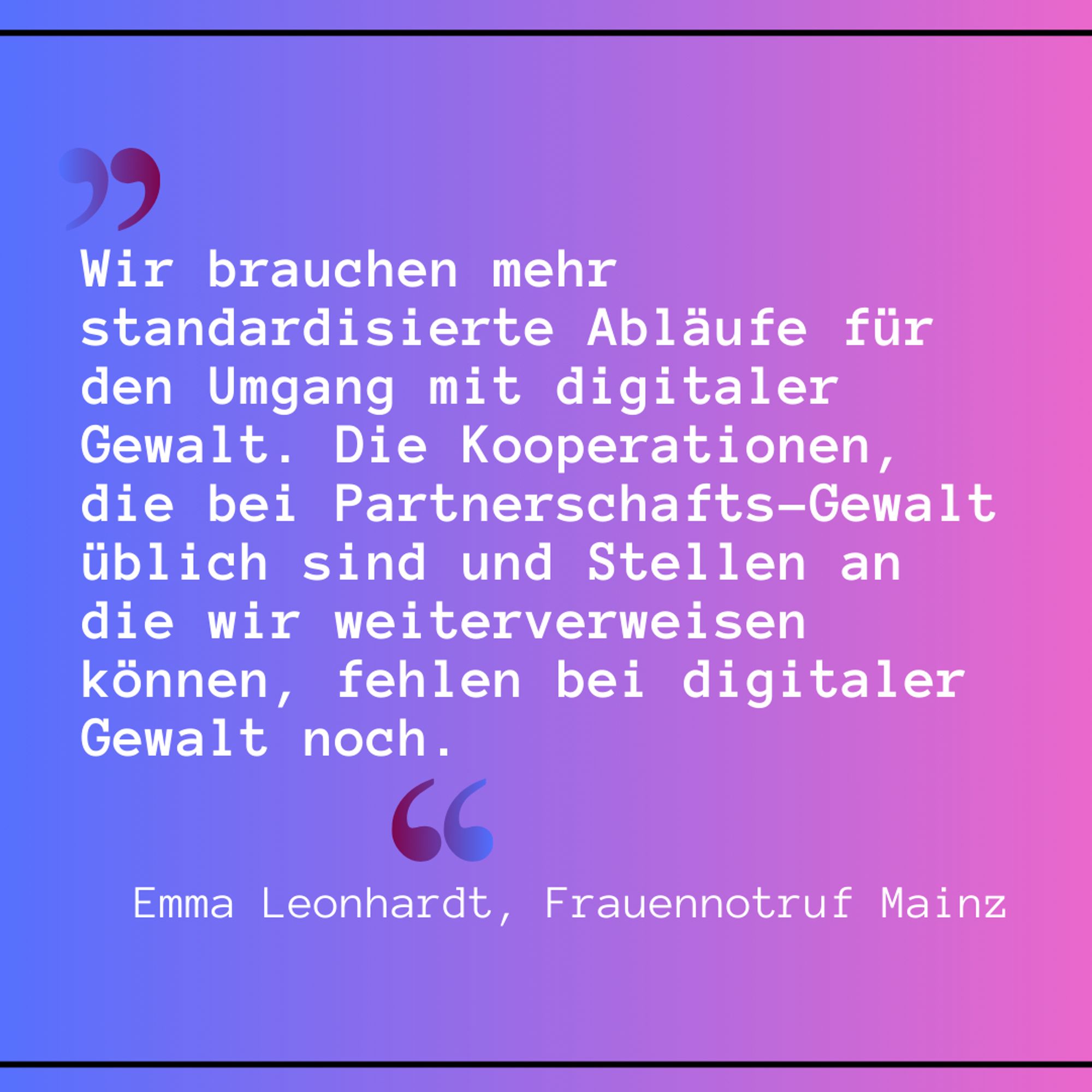 Emma Leonhardt, Frauennotruf Frankfurt: 
„Wir brauchen mehr standardisierte Abläufe für den Umgang mit digitaler Gewalt. Die Kooperationen, die bei Partnerschafts-Gewalt üblich sind und Stellen an die wir weiterverweisen können, fehlen bei digitaler Gewalt noch.“