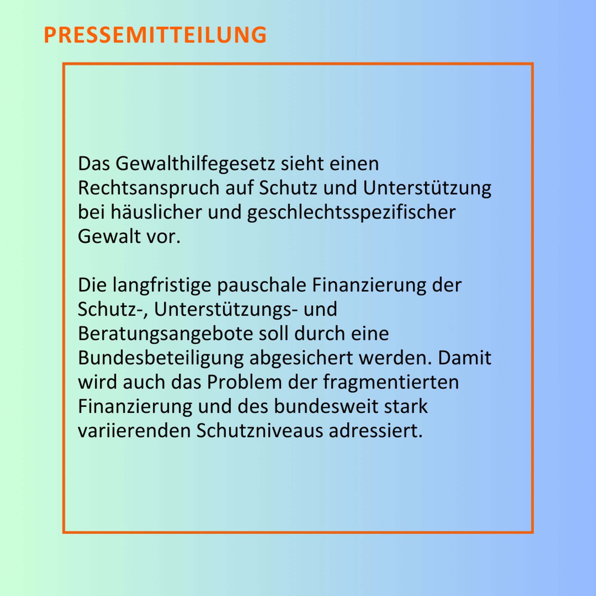 Das Gewalthilfegesetz sieht einen Rechtsanspruch auf Schutz und Unterstützung bei häuslicher und geschlechtsspezifischer Gewalt vor. Die langfristige pauschale Finanzierung der Schutz-, Unterstützungs- und Beratungsangebote soll durch eine Bundesbeteiligung abgesichert werden. Damit wird auch das Problem der fragmentierten Finanzierung und des bundesweit stark variierenden Schutzniveaus adressiert.