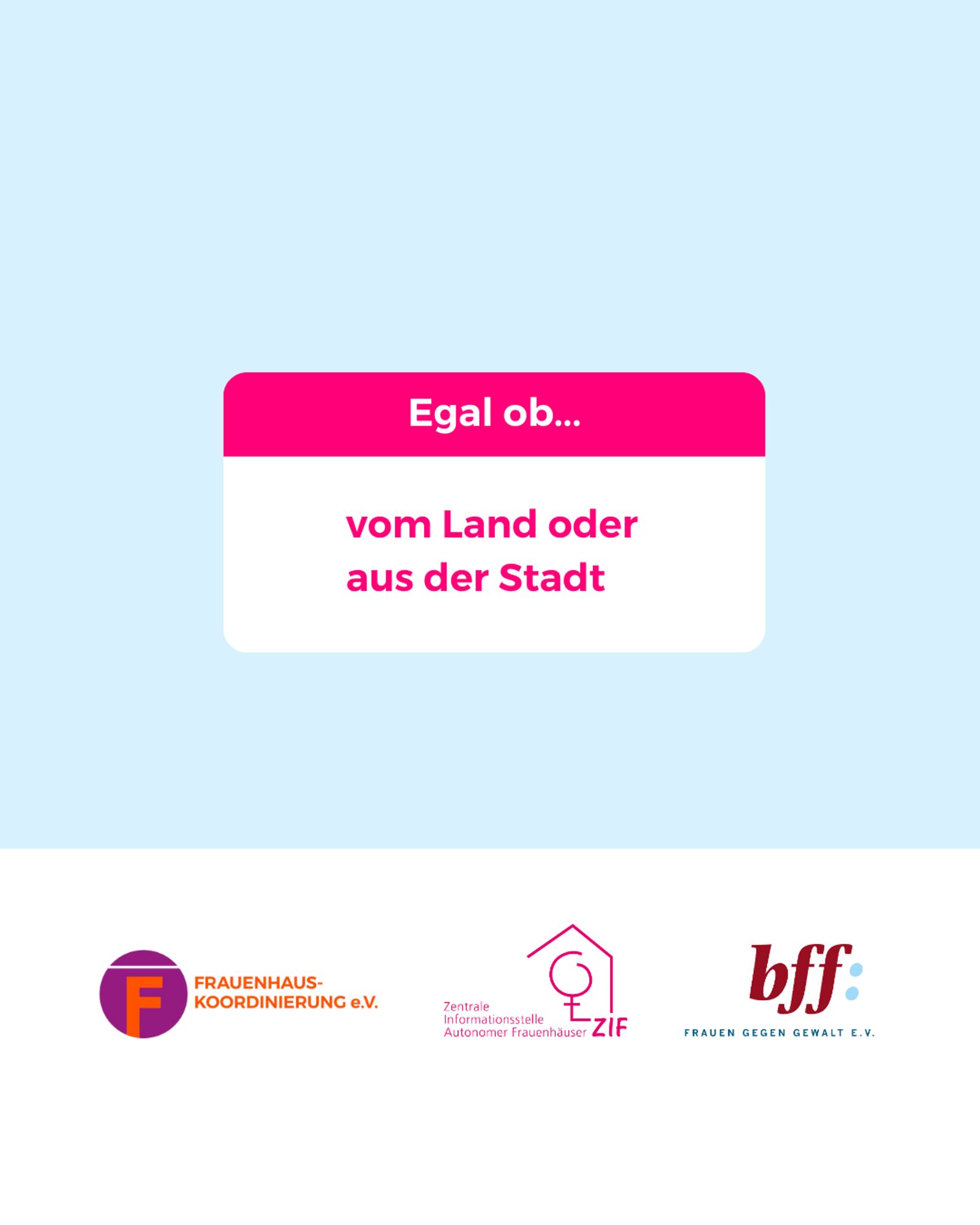 Mittig im Bild ist ein weißes Rechteck mit abgerundeten Ecken, bei dem das obere 1/3 pink ist. In dem Bereich steht: „Egal ob…“
Darunter im weißen Bereich steht in pinker Schrift:
„vom Land oder aus der Stadt“
Unten ist ein weißer Balken mit den Logos von der Frauenhauskoordinierung e.V., der Zentrale Informationsstelle autonomer Frauenhäuser und dem Bundesverband Frauenberatungsstellen und Frauennotrufe Frauen gegen Gewalt e.V.