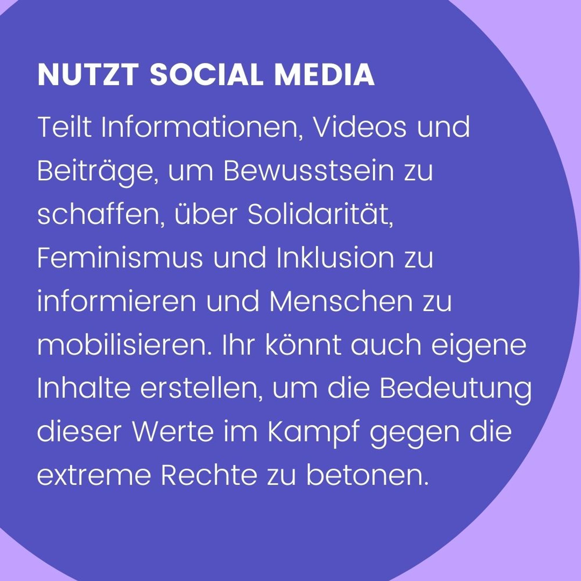 Nutzt Social Media. Teilt Informationen, Videos und Beiträge, um Bewusstsein zu schaffen, über Solidarität, Feminismus und Inklusion zu informieren und Menschen zu mobilisieren. Ihr könnt auch eigene Inhalte erstellen, um die Bedeutung dieser Werte im Kampf gegen die extreme Rechte zu betonen.