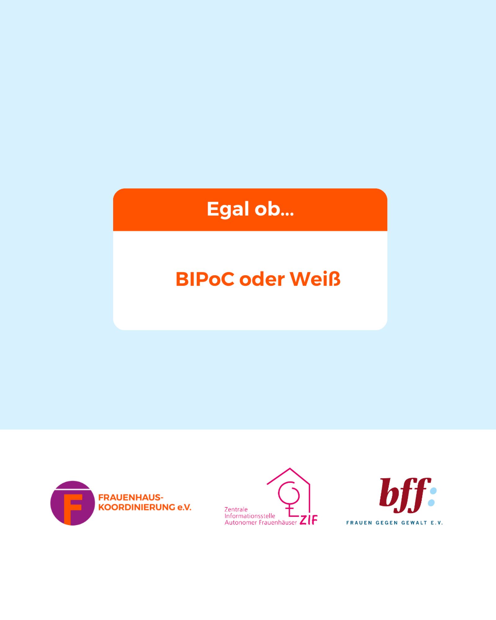 Mittig im Bild ist ein weißes Rechteck mit abgerundeten Ecken, bei dem das obere 1/3 orange ist. In dem Bereich steht: „Egal ob…“
Darunter im weißen Bereich steht in orangener Schrift:
„BIPoC oder Weiß“
Unten ist ein weißer Balken mit den Logos von der Frauenhauskoordinierung e.V., der Zentrale Informationsstelle autonomer Frauenhäuser und dem Bundesverband Frauenberatungsstellen und Frauennotrufe Frauen gegen Gewalt e.V.