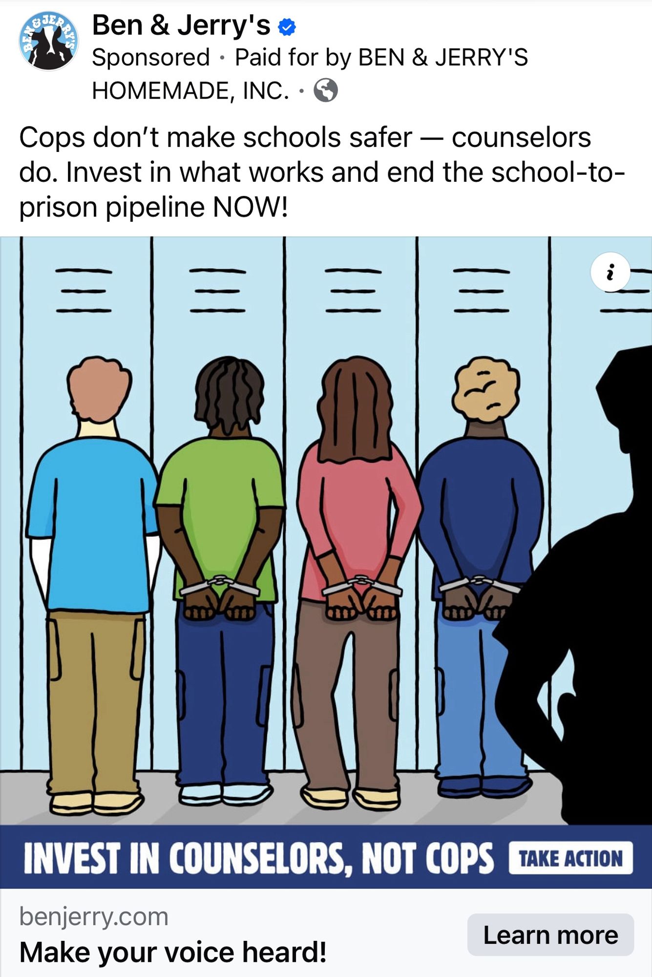 this ad popped up for me on facebook

image is a drawing of four students facing a row of lockers, three are black and brown kids handcuffed, one is white and not handcuffed. there’s a silhouette of a cop in the foreground 

Ben & Jerry's 
Sponsored  Paid for by BEN & JERRY'S
HOMEMADE, INC. 
Cops don't make schools safer - counselors do. Invest in what works and end the school-to-prison pipeline NOW!
三
INVEST IN COUNSELORS, NOT COPS
benjerry.com
Make your voice heard!
TAKE ACTION
Learn more