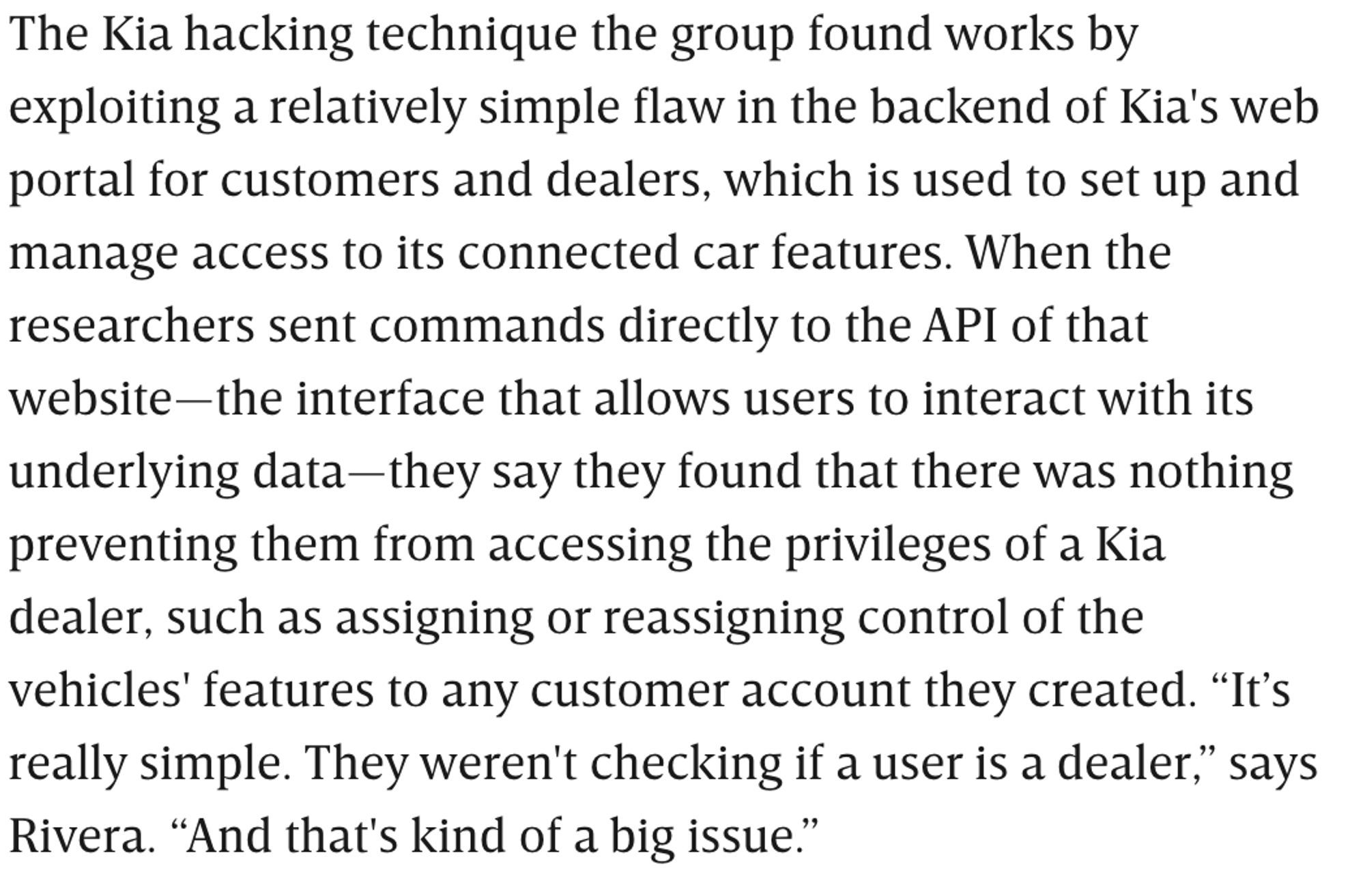 The Kia hacking technique the group found works by exploiting a relatively simple flaw in the backend of Kia's web portal for customers and dealers, which is used to set up and manage access to its connected car features. When the researchers sent commands directly to the API of that website—the interface that allows users to interact with its underlying data—they say they found that there was nothing preventing them from accessing the privileges of a Kia dealer, such as assigning or reassigning control of the vehicles' features to any customer account they created. “It’s really simple. They weren't checking if a user is a dealer,” says Rivera. “And that's kind of a big issue.”