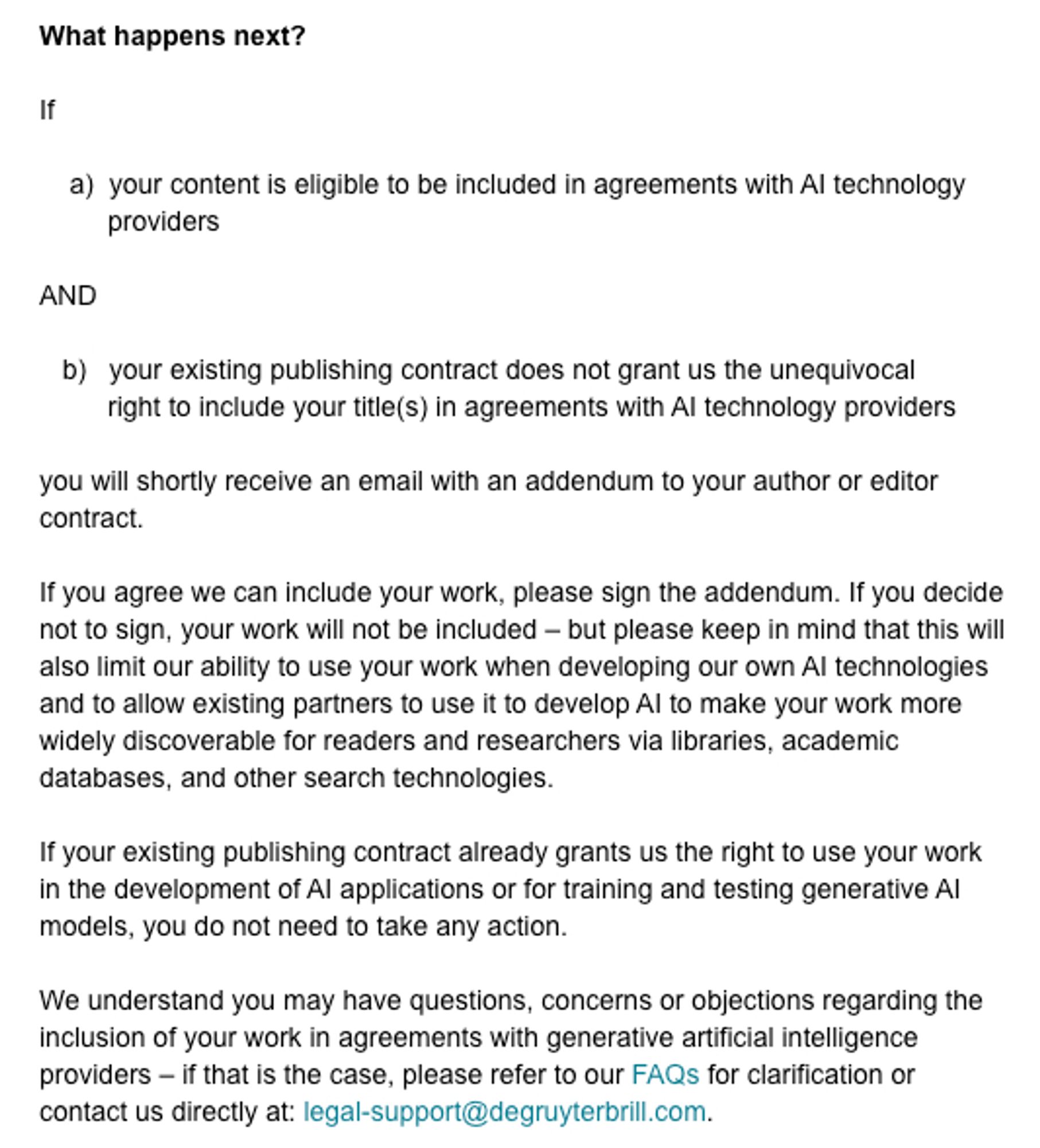 What happens next?

If  

    a)  your content is eligible to be included in agreements with AI technology
         providers

AND

   b)   your existing publishing contract does not grant us the unequivocal
         right to include your title(s) in agreements with AI technology providers

you will shortly receive an email with an addendum to your author or editor contract.  

If you agree we can include your work, please sign the addendum. If you decide not to sign, your work will not be included – but please keep in mind that this will also limit our ability to use your work when developing our own AI technologies and to allow existing partners to use it to develop AI to make your work more widely discoverable for readers and researchers via libraries, academic databases, and other search technologies.

If your existing publishing contract already grants us the right to use your work in the development of AI applications or for training and testing generative AI models, you do not..