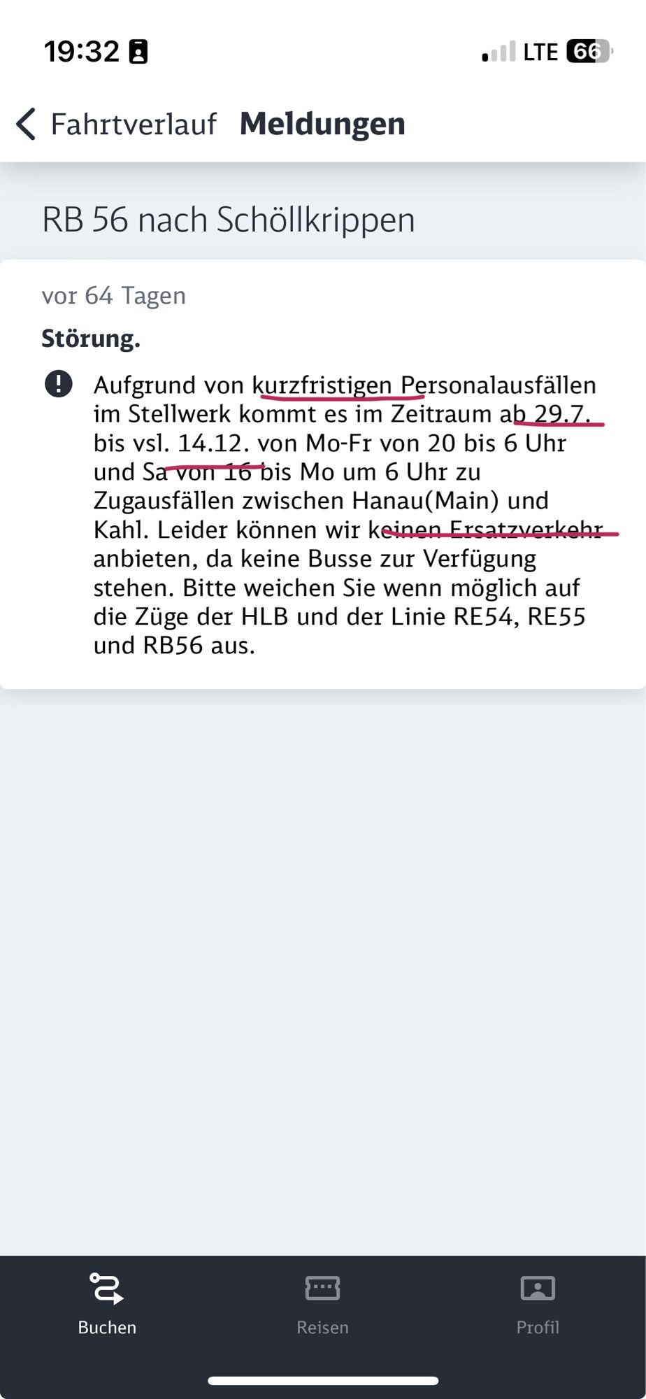 Erklärung einer DB-Störung in der DB-App: Aufgrund von kurzfristigen Personalausfällen im Stellwerk kommt es im Zeitraum ab 29.7. bis vsl. 14.12. von Mo-Fr von 20 bis 6 Uhr und Sa von 16 bis Mo um 6 Uhr zu Zugausfällen zwischen Hanau(Main) und Kahl. Leider können wir keinen Ersatzverkehr anbieten, da keine Busse zur Verfügung stehen. Bitte weichen Sie wenn möglich auf die Züge der HLB und der Linie RE54, RE55 und RB56 aus.